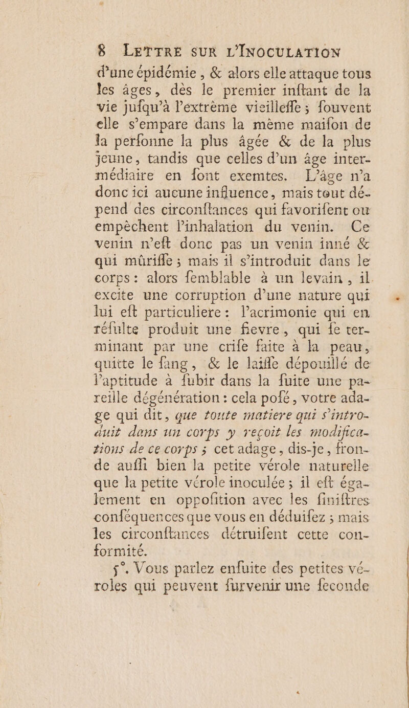 dane épidémie , &amp; alors elle attaque tous les âges, des le premier inftant de la vie jufqu’à l’extrème vicilleffle; fouvent elle s'empare dans la mème maïfon de la perfonne la plus âgée &amp; de la plus jeune , tandis que celles d’un âge inter- médiaire en font exemtes. [âge n’a donc ici aucune influence, mais tout dé. pend des circonftances qui favorifent ou empèchent l’inhalation du venin. Ce venin n’eft done pas un venin inné &amp; qui mûrifle ; mais il s’introduit dans le corps: alors femblable à un levain, il. excite une corruption d’une nature qui lui eft particuliere: l’acrimonie qui en rélulte produit une fievre, qui {e ter- minant par une crife faite à la peau, quitte le fang, &amp; le laifle dépouillé de Paptitude à {ubir dans la fuite une pa- reille dégénération : cela pofé, votre ada- ge qui dit, que toute matiere qui S'infro- duit dans un corps y recoit les modifica- tions de ce corps ; cet adage, dis-Je, fron- de aufli bien la petite vérole naturelle que la petite vérole inoculée ; il eft éga- lement en oppofition avec les finiftres conféquences que vous en déduifez ; mais les circonftances détruifent cette con- formité. $°. Vous parlez enfuite des petites vé- roles qui peuvent furvenir une feconde