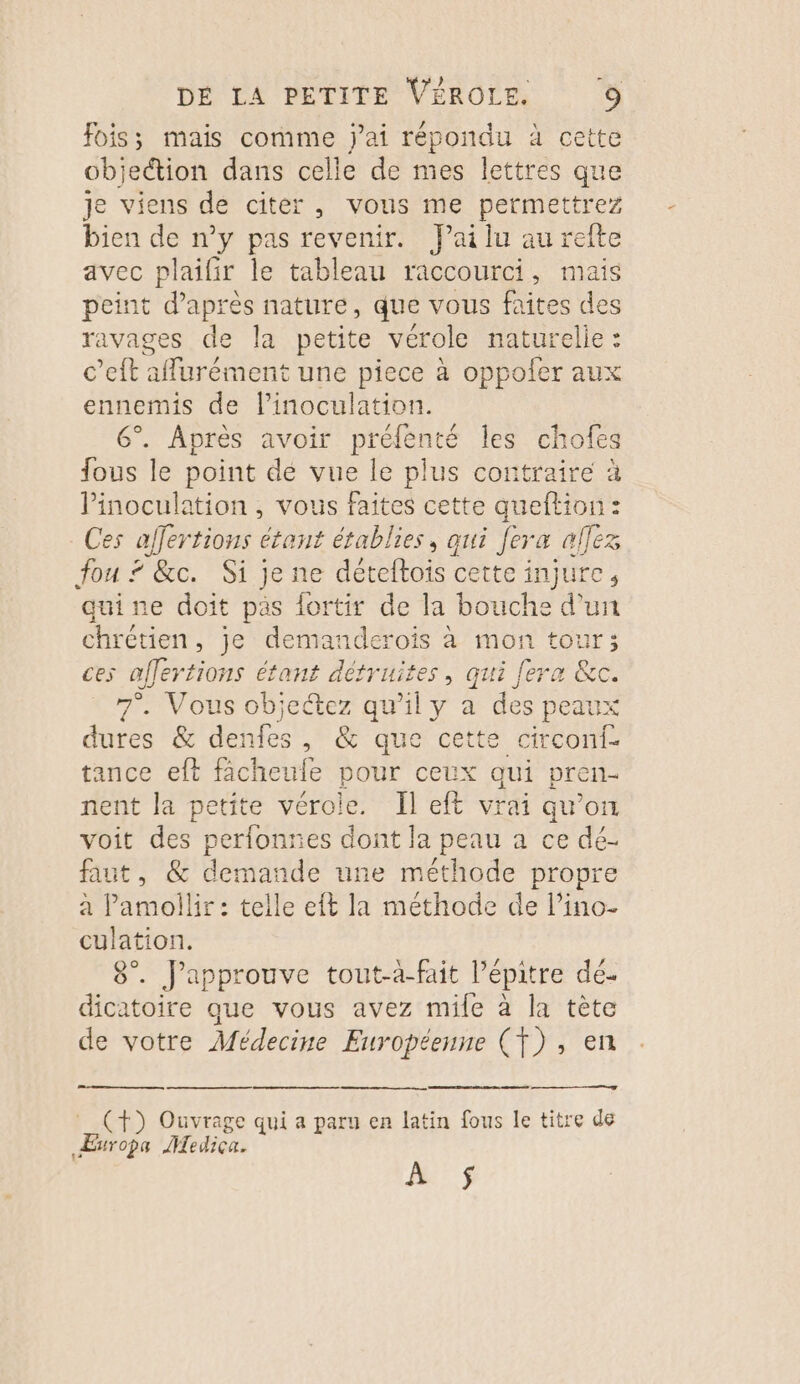 Fois; mais comme jai répondu à cette objection dans celle de mes lettres que je viens de citer, vous me permettrez bien de n’y pas revenir. Jai lu au refte avec plaifir le tableau raccourci, mais peint d’après nature, que vous faites des ravages de la petite vérole naturelie : c’eft affurément une piece à oppofer aux ennemis de l’inoculation. 6°. Après avoir préfenté les chofeg fous le point dé vue le plus contraire à Pinoculation , vous faites cette queftion: Ces affertions étant établies, qui fera allez fou ? &amp;c. Si je ne déteftois cette injure, quine doit pas lortir de la bouche d'un chrétien, je demanderoïs à mon tour; ces affertions étant détruites, qui fera &amp;c. 7°. Vous objectez qu’il y a des peaux dures &amp; denfes, &amp; que cette circonf- tance eft facheule pour ceux qui pren- nent la petite vérole. Îl eft vrai qu’on voit des perfonres dont la peau a ce dé. faut, &amp; demande une méthode propre à Pamollir : telle eft la méthode de l’ino- culation. 8°. JPapprouve tout-à-fait l’épitre dé. dicatoire que vous avez mile à la tète de votre Médecine Européenne (Ÿ) , en _ (+) Ouvrage qui a paru en latin fous le titre de ÆEuropa Mediça. ef