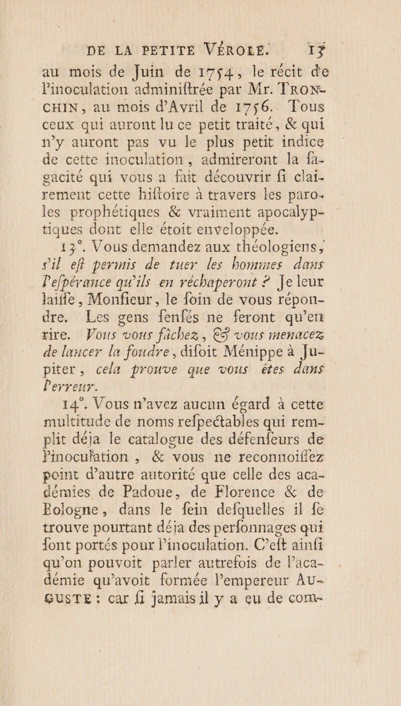 au mois de Juin de 1754, le récit de Pinoculation adminiftrée par Mr. TRox- CHIN , au mois d'Avril de 1756. Tous ceux qui auront lu ce petit traité, &amp; qui n’y auront pas vu le plus petit indice de cette inoculation, admireront la fa- gacité qui vous a fait découvrir fi clai- rement cette hiltoire à travers les paro- les prophétiques &amp; vraiment apocalyp- tiques dont elle étoit enveloppée. 13°. Vous demandez aux théologiens, sil eff permis de tuer les hommes dans Pefpérance qu’ils en réchaperont ? Je leur haie, Monfieur, le foin de vous répon- dre. Les gens Lenfés ne feront qu’en rire. Vous vous fichez, ©S vous menacez de lancer la foudre, difoit Ménippe à Ju- piter, cela prouve que vous êtes dans Perreur. 14°. Vous n’avez aucun écard à cette multitude de noms refpectabies qui rem- plit déja le catalogue des défenfeurs de Pinoculation , &amp; vous ne reconnoifiez point d'autre autorité que celle des aca- démies de Padoue, de Florence &amp; de Bologne, dans le fein defquelles il fe trouve pourtant déja des perfonnages qui font portés pour l’inoculation. C’eft ainfi qu’on pouvoit parler autrefois de l’aca- démie qu’avoit formée l’empereur Au- GUSTE : car fi jamais il y a eu de com-