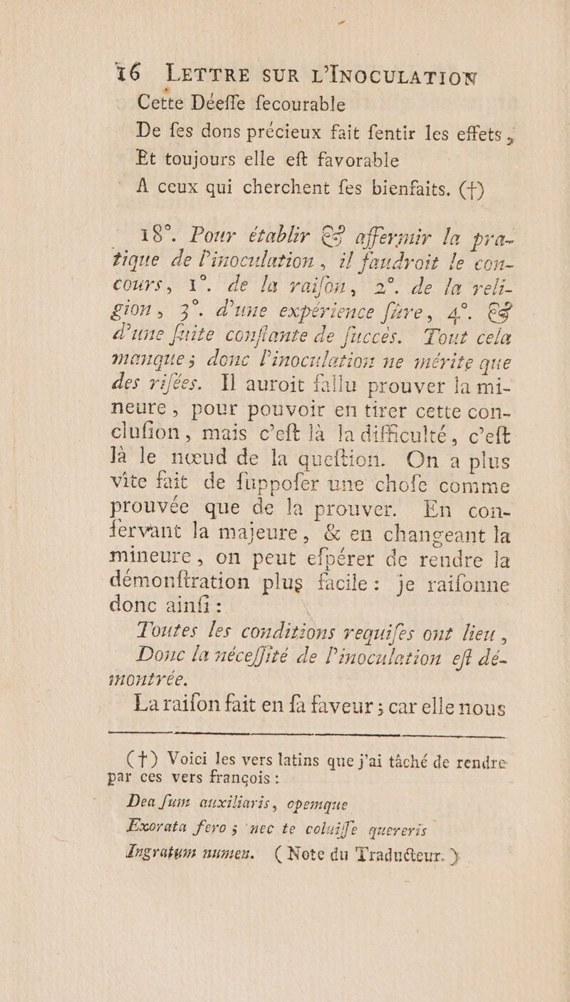 Cette Déeffe fecourable De fes dons précieux fait fentir les effets ; Êt toujours elle eft favorable À ceux qui cherchent fes bienfaits, (P 19. Pour établir 3 affermir la pra. tique de Pinoculation , il faudroit le con- cours, 1°. de la raifon, 2°. de la reli- £i0n, 3°. d’une expérience fre, 4°. 9 d’une fsite conflante de fuccés. Tout cela manque; donc linocrilatioss ne mérite que des rijées. Il auroit fallu prouver la mi- neure, pour pouvoir en tirer cette con- clufion, mais c’eft la la difficulté, c’eft Ja le nœud de la queftion. On a plus vite fait de füppofer une chofe comme prouvée que de la prouver. En con- fervant la majeure, &amp; en changeant la mineure, on peut efpérer de rendre la démonfiration plus facile: je raifonne donc ainf : Toutes les conditions requifes ont lieu, Donc la néceffité de l'inoculation eff dé- HOntTÉe. La raifon fait en fa faveur ; car elle nous (+) Voici les vers latins que j'ai tâché de rendre par ces vers françois : Dea Juin ouxiliaris, opemque Exorata fero ; ‘nec te coluile quereris Zrsratum numen. (Note du Tradu@eur. y