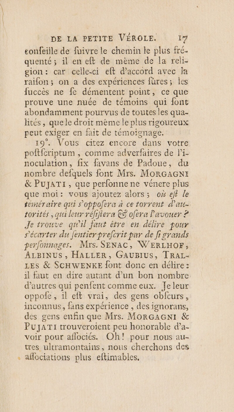 confeille de fuivre le chemin le plus fré- quenté ; il en ef de mème de la reli- gion: car celle-ci eft daccord avec Ja raifon; on a des expériences füres; les fuccès ne fe démentent point, ce que prouve une nuce de témoins qui font abondamment pourvus de toutes les qua- tés, que le droit mème le plus rigoureux peut exiger en fait de témoignage. 19°. Vous citez encore dans votre pofticriptum , comme adverfaires de li- noculation, fix favans de Padoue, du nombre defquels font Mrs. MoRGAGxNIx &amp; PUJATI , que perfonne ne vénere plus que moi: vous ajoutez alors; o% ef? le térér aire qui s'oppofera 4 ce torrent d'au torités ,oui leur réfiftern € ofera Pavouer ? Je trouve qu'il faut être en délire pour s’écarter du fentier prefcrit par de fi srands perfonnages. Mrs. SENAC, WERLHOF, ÂLBINUS , HALLER, GAUBIUS, TRAL- LES &amp; SCHWENKE font donc en délire : il faut en dire autant d’un bon nombre d’autres qui penfent comme eux. Jeleur oppole , il eft vrai, des gens obfcurs, inconnus, fans expérience , des ignorans, des gens enfin que Mrs. MORGAGNI &amp; PUJATI trouveroient peu honorable d’a- voir pour aflociés. Oh! pour nous au- tres ultramontains, nous cherchons des - afociations plus eftimables.