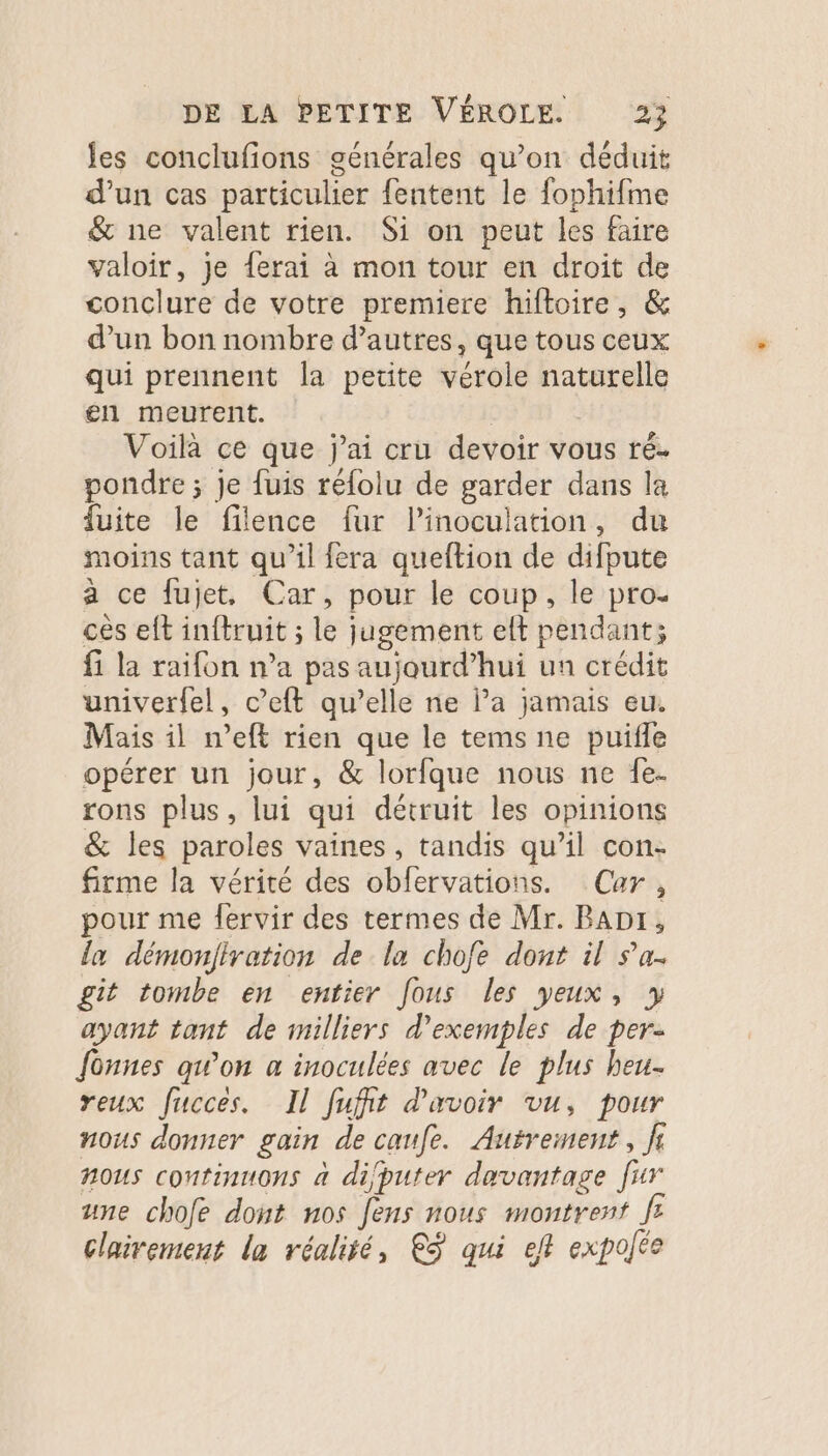 es conclufions générales qu’on déduit d’un cas particulier fentent le fophifme &amp; ne valent rien. Si on peut les faire valoir, je ferai à mon tour en droit de conclure de votre premiere hiftoire, &amp; d’un bon nombre d’autres, que tous ceux qui prennent la petite vérole naturelle en meurent. Voilà ce que j'ai cru devoir vous ré. pondre ; je fuis réfolu de garder dans la fuite le filence fur l’inoculation, du moins tant qu’il fera queftion de difpute à ce fujet, Car, pour le coup, le pro. cès eft inftruit ; le jugement elt pendant; fi la raifon n’a pas aujourd’hui un crédit univerfel, c’eft qu’elle ne l’a jamais eu. Mais il n’eft rien que le tems ne puifle opérer un jour, &amp; lorfque nous ne fe. rons plus, lui qui détruit les opinions &amp; les paroles vaines, tandis qu’il con- firme la vérité des obfervations. Car, pour me fervir des termes de Mr. BADr, {a démonfiration de la chofe dont il sa. git tombe en entier fous les yeux, » ayant tant de milliers d'exemples de per. fonnes awon a inoculées avec le plus heu- reux fucces. Il fufit d'avoir vu, pour nous donner gain de caufe. Autrement, fl nous continuons à difputer davantage [ur une chofe dont nos fens nous montrent fe clairement la réalité, €ÿ qui eft expofée