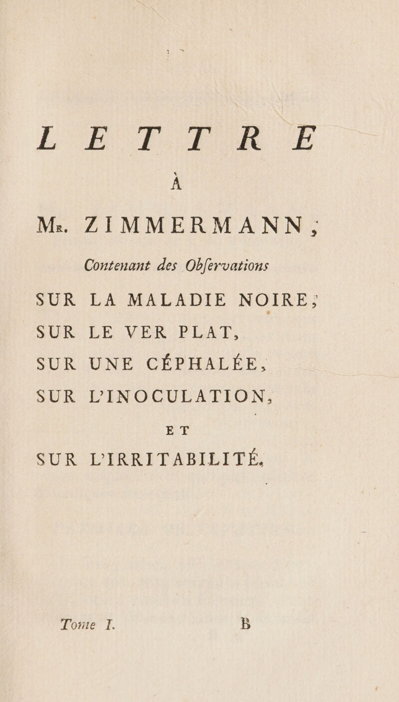 L'A T POR E À M:. ZIMMERMANN, Contenant des Obfervations SUR LA MALADIE NOIRE, SUR LE VER PLAT, SUR UNE CÉPHALÉE, SUR L'INOCULATION, E T SUR L'IRRITABILITÉ,