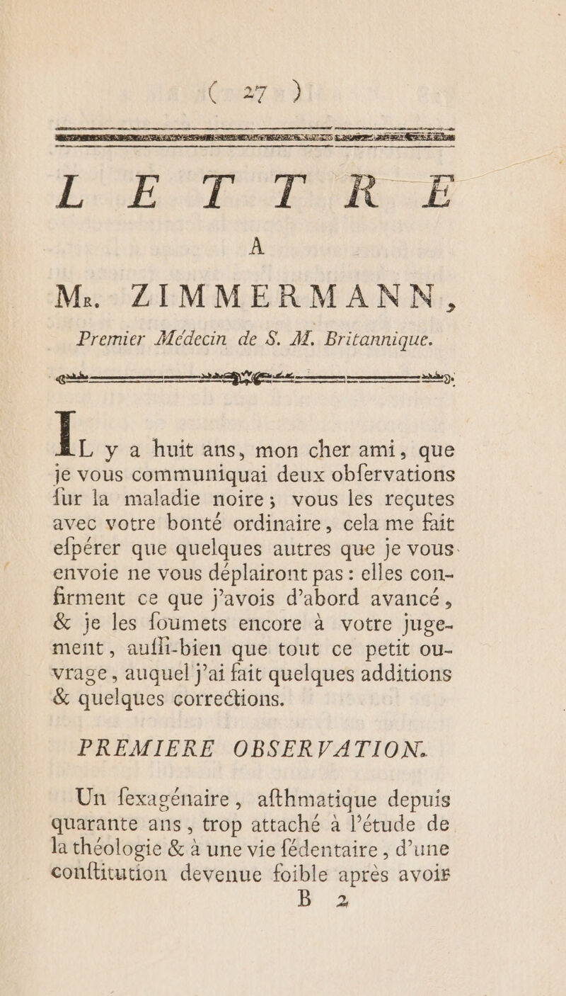 Premier Médecin de S. M. Britannique. y I y à huit ans, mon cher ami, que je vous communiquai deux obfervations fur la maladie noire; vous les reçutes avec votre bonté ordinaire, cela me fait elpérer que quelques autres que je vous: envoie ne vous déplairont pas : elles con- firment ce que j’avois d’abord avancé, &amp; je les foumets encore à votre juge. ment, aufli-bien que tout ce petit ou- vrage, auquel j'ai fait quelques additions &amp; quelques corrections. PREMIERE OBSERVATION. Un fexagénaire, afthmatique depuis quarante ans, trop attaché à l’étude de la théologie &amp; à une vie fédentaire , d’une conftitution devenue foible après avoir B 2