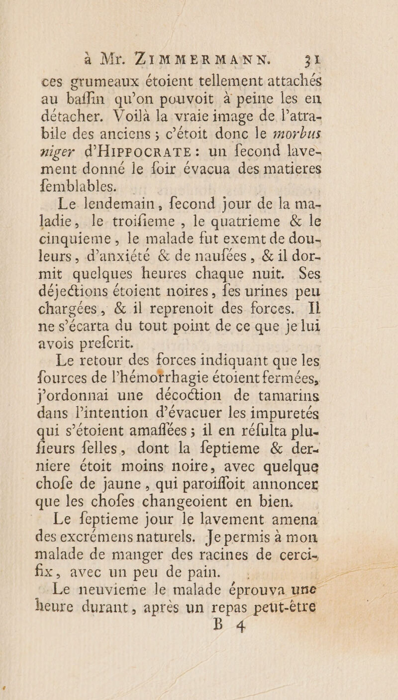 ces grumeaux étoient tellement attaches au baffin qu’on pouvoit à peine les en détacher. Voila la vraie image de lPatra- bile des anciens ; c’étoit donc le #10rbus niger d'HIPPOCRATE: un {econd lave- ment donné le {oir évacua des matieres femblables. Le lendemain, fecond jour de la ma- ladie, le troifieme , le quatrieme &amp; le cinquieme, le malade fut exemt de dou- leurs, d’anxiété &amp; de naufées, &amp; il dor- mit quelques heures chaque nuit. Ses déjetions étoient noires, {es urines peu chargées, &amp; il reprenoit des forces. Il ne s’écarta du tout point de ce que je lui avois prefcrit. Le retour des forces indiquant que les fources de l’hémotrhagie étoient fermées, jordonnai une décoction de tamarins dans l’intention d’évacuer les impuretés qui s’étoient amafñlées ; il en réfulta plu. fieurs felles, dont la feptieme &amp; der- niere étoit moins noire, avec quelque chofe de jaune , qui paroïfoit annoncer que les chofes changeoïent en bien. Le feptieme jour le lavement amena des excrémens naturels. Je permis à mon malade de manger des racines de cerci. fix, avec un peu de pain. : j Le neuvieme le malade éprouva une heure durant, après un repas peut-être B 4