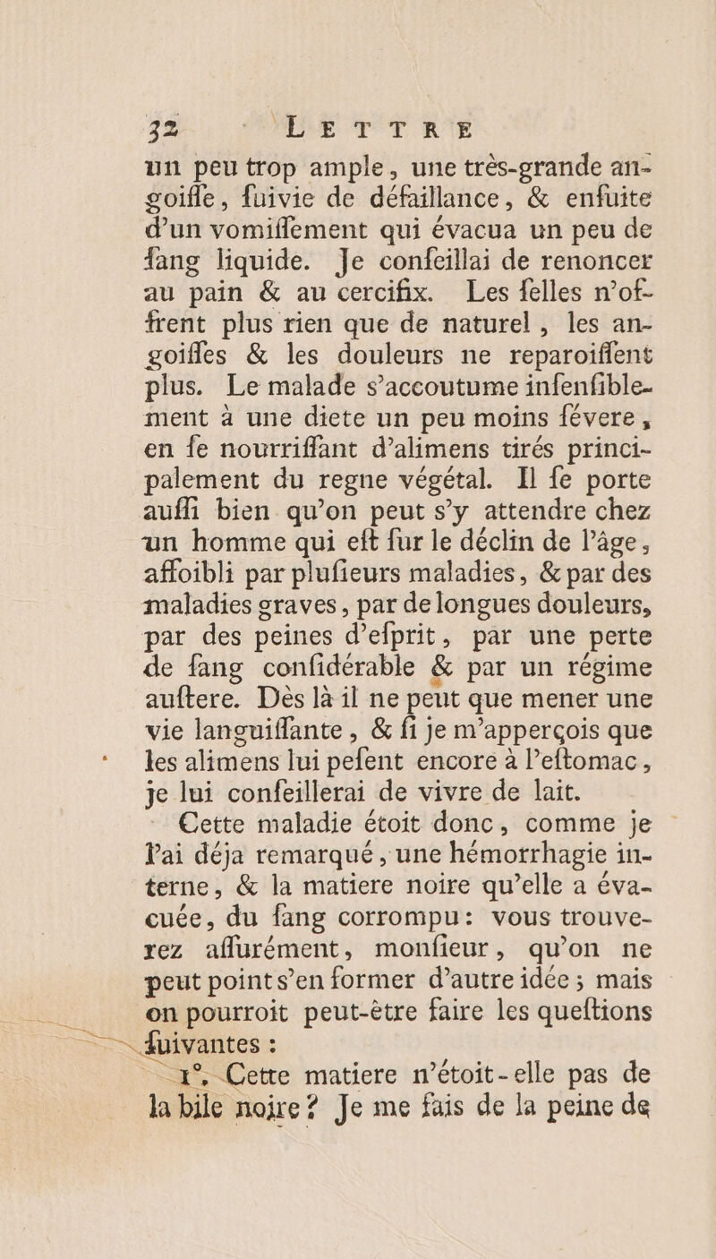 un peu trop ample, une très-grande an- goifle, fuivie de défaillance, &amp; enfuite d’un vomiflement qui évacua un peu de ang liquide. Je confeillai de renoncer au pain &amp; au cercifix. Les felles n’of- frent plus rien que de naturel, les an- goifles &amp; les douleurs ne reparoïfilent plus. Le malade s’accoutume infenfible. ment à une diete un peu moins févere, en fe nourriffant d’alimens tirés princi- palement du regne végétal. Il fe porte auffi bien qu’on peut s’y attendre chez un homme qui eft fur le déclin de l’âge, affoibli par plufieurs maladies, &amp; par des maladies graves, par de longues douleurs, par des peines d’efprit, par une perte de fang confidérable &amp; par un régime auftere. Des là il ne peut que mener une vie lanouiffante , &amp; fi je m’apperçois que les alimens lui pefent encore à l’eftomac, je lui confeillerai de vivre de lait. Cette maladie étoit donc, comme je Pai déja remarqué , une hémorrhagie in- terne, &amp; la matiere noire qu’elle a éva- cuée, du fang corrompu: vous trouve- rez aflurément, monfieur, qu’on ne peut point s’en former d’autre idée ; mais on pourroit peut-être faire les queftions 1% Cette matiere n’étoit-elle pas de la bile noire? Je me fais de la peine de