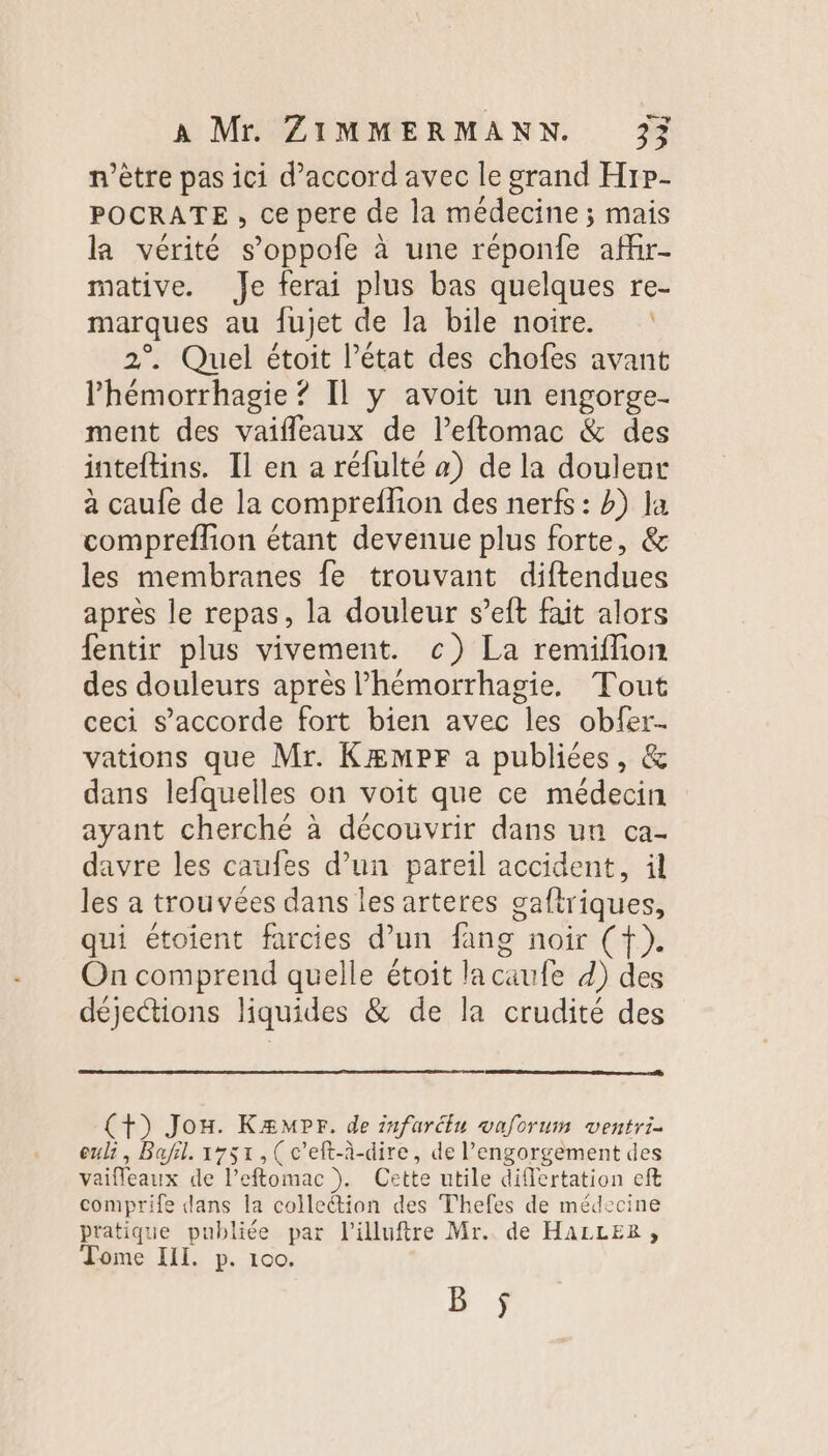 n'être pas ici d'accord avec le grand Hrp- POCRATE, ce pere de la médecine ; mais la vérité s’oppole à une réponfe affr- mative. Je ferai plus bas quelques re- marques au fujet de la bile noire. : 2°. Quel étoit l’état des chofes avant lhémorrhagie ? Il y avoit un engorge- ment des vaifleaux de l’eftomac &amp; des inteftins. Il en a réfulté a) de la douleur à caufe de la comprefion des nerfs : b) la compreflion étant devenue plus forte, &amp; les membranes fe trouvant diftendues après le repas, la douleur s’eft fait alors fentir plus vivement. c) La remiflion des douleurs après lhémorrhagie, Tout ceci s'accorde fort bien avec les obfer- vations que Mr. Kæmpr a publiées, &amp; dans lefquelles on voit que ce médecin ayant cherché à découvrir dans un ca- davre les caufes d’un pareil accident, il les a trouvées dans les arteres gaftriques, qui étoient farcies d’un fang noir (f). On comprend quelle étoit lacaufe d) des déjections liquides &amp; de la crudité des (+) Jon. Kæmpr. de infarélu waforum ventri- euli, Bafil. 1751,( c’eft-à-dire, de l’engorgement des vaifleaux de leftomac ). Cette utile differtation eft comprife dans la collection des Thefes de médecine pratique publiée par l'illuftre Mr. de HaLLER ;, Tome III. p. 100. 5 ÿ