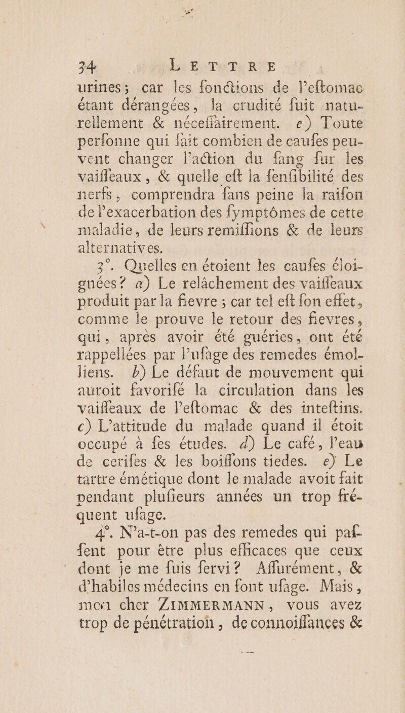 urines; car les fonétions de l’eftomac étant dérangées, la crudité fuit natu- rellement &amp; néceflairement. e) Toute perfonne qui fait combien de caufes peu- vent changer lation du fang fur les vaifleaux , &amp; quelle eft ja fenfibitié des nerfs , coniprehélre fans peine la raifon _de lexacerbation des fymptômes de cette maladie, de leurs remiflions &amp; de leurs alternatives. 3°. Quelles en étoient les caufes éloi- gnéces? a) Le relâchement des vaifleaux produit par la fievre ; car tel eft fon effet, comme le prouve le retour des fievres, qui, après avoir été guéries, ont été rappellées par l’ufage des remedes émol- liens. b) Le défaut de mouvement qui auroit favorilé la circulation dans les vaifleaux de lPeftomac &amp; des inteftins. c) L’attitude du malade quand il étoit occupé à fes études. d) Le café, l’eau de cerifes &amp; les boiflons tiedes. b Le tartre émétique dont le malade avoit fait pendant plufieurs années un trop fre- quent ufage. 4. N’a-t-on pas des remedes qui paf- fent pour être plus eMcaces que ceux dont je me fuis fervi? Aflurément, &amp; d’habiles médecins en font ufage. Mais, moi cher ZIMMERMANN, vous avez trop de pénétration, deconnoiffances &amp;