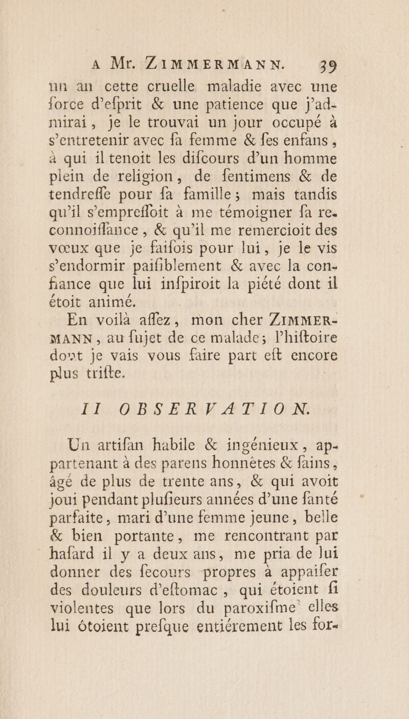 un an cette cruelle maladie avec une force d’efprit &amp; une patience que j’ad- mirai, je le trouvai un jour occupé à s’entretenir avec fa femme &amp; fes enfans, à qui iltenoit les difcours d’un homme plein de religion, de fentimens &amp; de tendrefle pour fa famille; mais tandis qu’il s’'emprefloit à me témoigner fa re. connojflance , &amp; qu’il me remercioit des vœux que je failois pour lui, je le vis s'endormir paifiblement &amp; avec la con- fiance que lui infpiroit la piété dont il étoit animé. En voilà aflez, mon cher ZIMMER- MANN, au fujet de ce malade; l’hiftoire dont je vais vous faire part eft encore plus trilte. LE: OBS ER:F Æ4 TION: Un artifan habile &amp; ingénieux, ap- partenant à des parens honnètes &amp; fains, âgé de plus de trente ans, &amp; qui avoit joui pendant plufieurs années d’une fanté parfaite, mari d’une femme jeune, belle &amp; bien portante, me rencontrant par hafard il y a deux ans, me pria de lui donner des fecours propres à appailer des douleurs d’effomac, qui étoient fi violentes que lors du paroxifme elles lui étoient prefque entiérement les for-