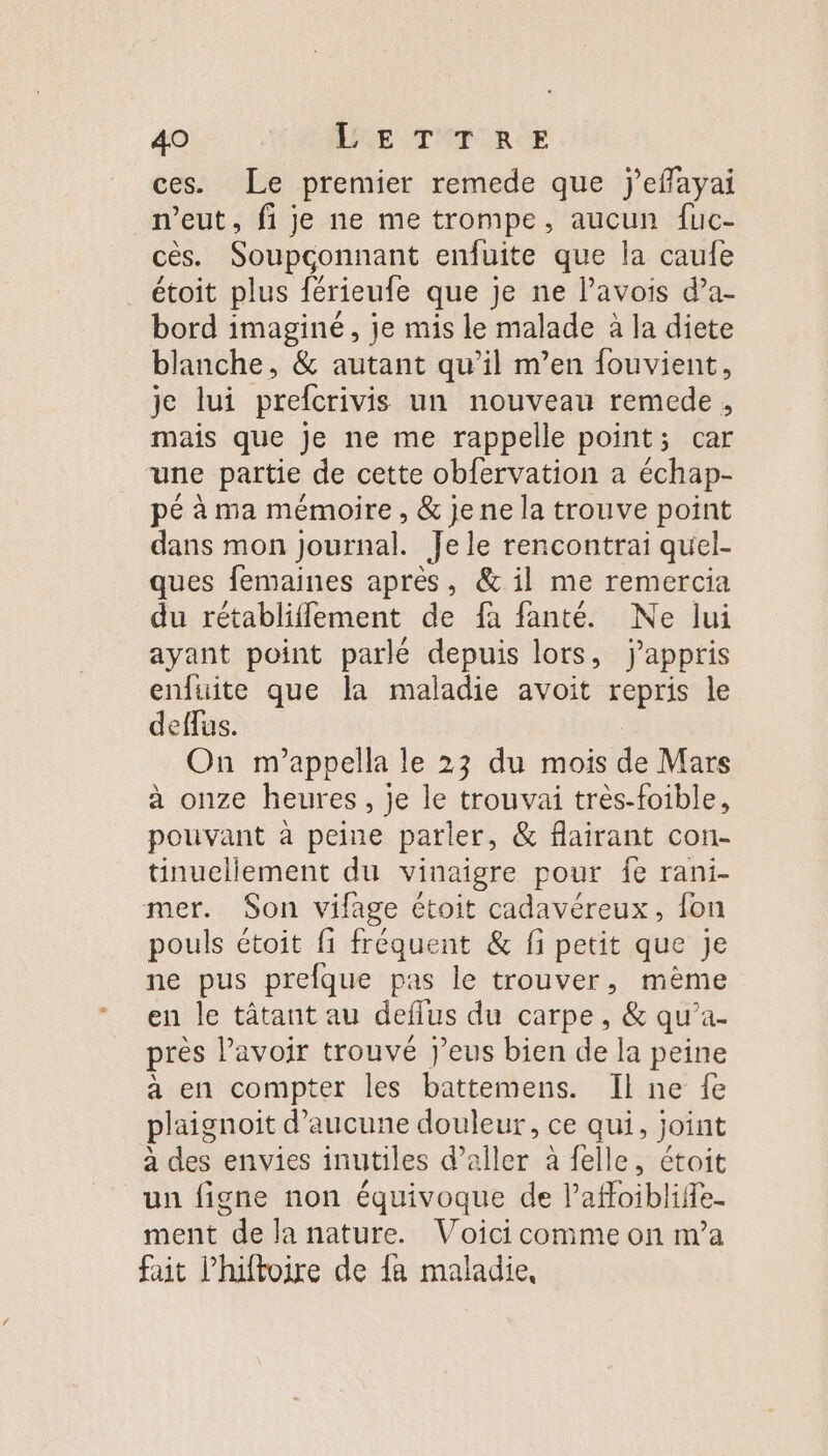 ces. Le premier remede que jeffayai n'eut, fi je ne me trompe, aucun {uc- cês. Soupconnant enfuite que la caufe étoit plus férieufe que je ne lavois da- bord imaginé, je mis le malade à la diete blanche, &amp; autant qu’il m’en fouvient, je lui prefcrivis un nouveau remede, mais que je ne me rappelle point; car une partie de cette obfervation a échap- pé à ma mémoire , &amp; je ne la trouve point dans mon journal. Je le rencontrai quel- ques femaines après, &amp; il me remercia du rétabliffement de fa fanté. Ne lui ayant point parlé depuis lors, jappris enfuite que la maladie avoit repris le deffus. On m’appella le 23 du mois de Mars à onze heures, je le trouvai très-foible, pouvant à peine parler, &amp; flairant con- tinuellement du vinaigre pour fe rani- mer. Son vifage étoit cadavéreux, fon pouls étoit fi fréquent &amp; fi petit que Je ne pus prefque pas le trouver, mème en le tâtant au deflus du carpe, &amp; qu’a- pres lavoir trouvé j’eus bien de la peine à en compter les battemens. Il ne fe plaignoit d'aucune douleur, ce qui, joint à des envies inutiles d'aller à felle, étoit un figne non équivoque de Pafoibliffe- ment de la nature. Voici comme on ma fait l’hiftoire de fa maladie,