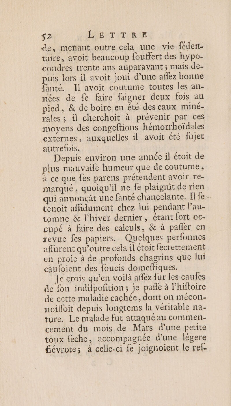 s2 ISEATITIRE de, menant outre cela une vie féden- taire, avoit beaucoup fouffert des hypo- condres trente ans auparavant ; mais de- puis lors il avoit joui d’une aflez bonne fanté. Il avoit coutume toutes les an- nées de fe faire faigner deux fois au pied, &amp; de boire en été deseaux miné- rales ; il cherchoit à prévenir par ces moyens des congeftions hémorrhoïdales externes, auxquelles il avoit été fujet autrefois. Depuis environ nne année il étoit de plus mauvaife humeur que de coutume, à ce que fes parens prétendent avoir re- marqué, quoiqu'il ne fe plaignit de rien qui annonçât une fanté chancelante. Il fe tenoit afdument chez lui pendant Pau- tomne &amp; l’hiver dernier, étant fort oc- cupé à faire des calculs, &amp; à pañler en revue fes papiers. Quelques perfonnes aflurent qu’outre cela il étoit fecrettement en proie à de profonds chagrins que lui cauloient des foucis domeftiques. Je crois qu’en voilà affez fur les caufes de fon indilpofition; je pañle à l'hiftoire de cette maladie cachée, dont on mécon- noiloit depuis longtems la véritable na- ture. Le malade fut attaqué au commen- cement du mois de Mars d’une petite toux feche, accompagnée d’une légere fiévrote; à celle-ci fe joignoient le ref.