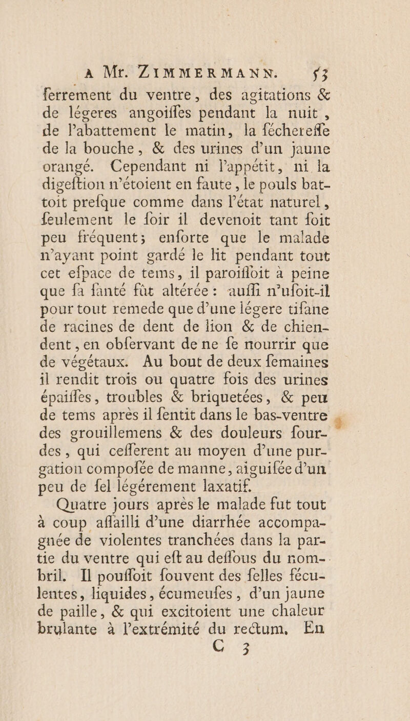 ferrement du ventre, des agitations &amp; de léceres angoifles pendant la nuit, de lPabattement le matin, la fécherefle de la bouche, &amp; des urines d’un jaune orangé. Cependant ni l'appétit, ni la digeftion n’étoient en faute , le pouls bat- toit prefque comme dans létat naturel, feulement le foir il devenoit tant {oit peu fréquent; enforte que le malade n'ayant point gardé le Hit pendant tout cet efpace de tems, il paroïfloit à peine que fa fanté füt altérée: auffi nufoit-il pour tout remede que d’une légere tifane de racines de dent de lion &amp; de chien- dent , en obfervant de ne {fe nourrir que de végétaux. Au bout de deux femaines il rendit trois ou quatre fois des urines épailles, troubles &amp; briquetées, &amp; peu de tems apres il {entit dans le bas-ventre des grouillemens &amp; des douleurs four- des , qui ceflerent au moyen d’une pur- gation compolée de manne, aiguifée d’un peu de fel légérement laxatif. Quatre jours après le malade fut tout à coup aflaili d’une diarrhée accompa- gnée de violentes tranchées dans la par- tie du ventre qui eft au deflous du rom-. bril. Il poufloit fouvent des felles fécu- lentes, liquides, écumeufes, d’un jaune de paille, &amp; qui excitoient une chaleur brulante à l'extrémité du rectum. En C 3