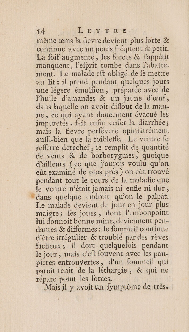 mème tems la fievre devient plus forte &amp; continue avec un pouls fréquent &amp; petit. La foif augmente, les forces &amp; Pappétit manquent, l’efprit tombe dans Pabatte- ment. Le malade eft obligé de fe mettre au lit: il prend pendant quelques jours une légere émulfion, préparée avec de Yhuile d'amandes &amp; un jaune d'œuf, dans laquelle on avoit diffout de la man- ne, ce qui ayant doucement évacué les impuretés , fait enfin cefler la diarrhée; mais la fievre perlévere opiniâtrément aufli-bien que la foibleffe. Le ventre fe reflerre derechef, fe remplit de quantité de vents &amp; de borborygmes, quoique d’ailleurs (ce que j'aurois voulu qu’on eût examiné de plus près ) on eût trouvé pendant tout le cours de la maladie que le ventre n’étoit jamais ni enfle ni dur, “dans quelque endroit qu’on le palpit. Le malade devient de jour en jour plus maigre; fes joues, dont lembonpoint lui donnoit bonne mine, deviennent pen- dantes &amp; difformes : le fommeil continue d’être irrégulier &amp; troublé par des rèves ficheux; il dort quelquefois pendant le jour, maïs c’eft fouvent avec les pau- pieres entrouvertes, d’un fommeil qui paroît tenir de la léthargie, &amp; qui ne répare point les forces. Mais il y avoit un fymptôme de très.