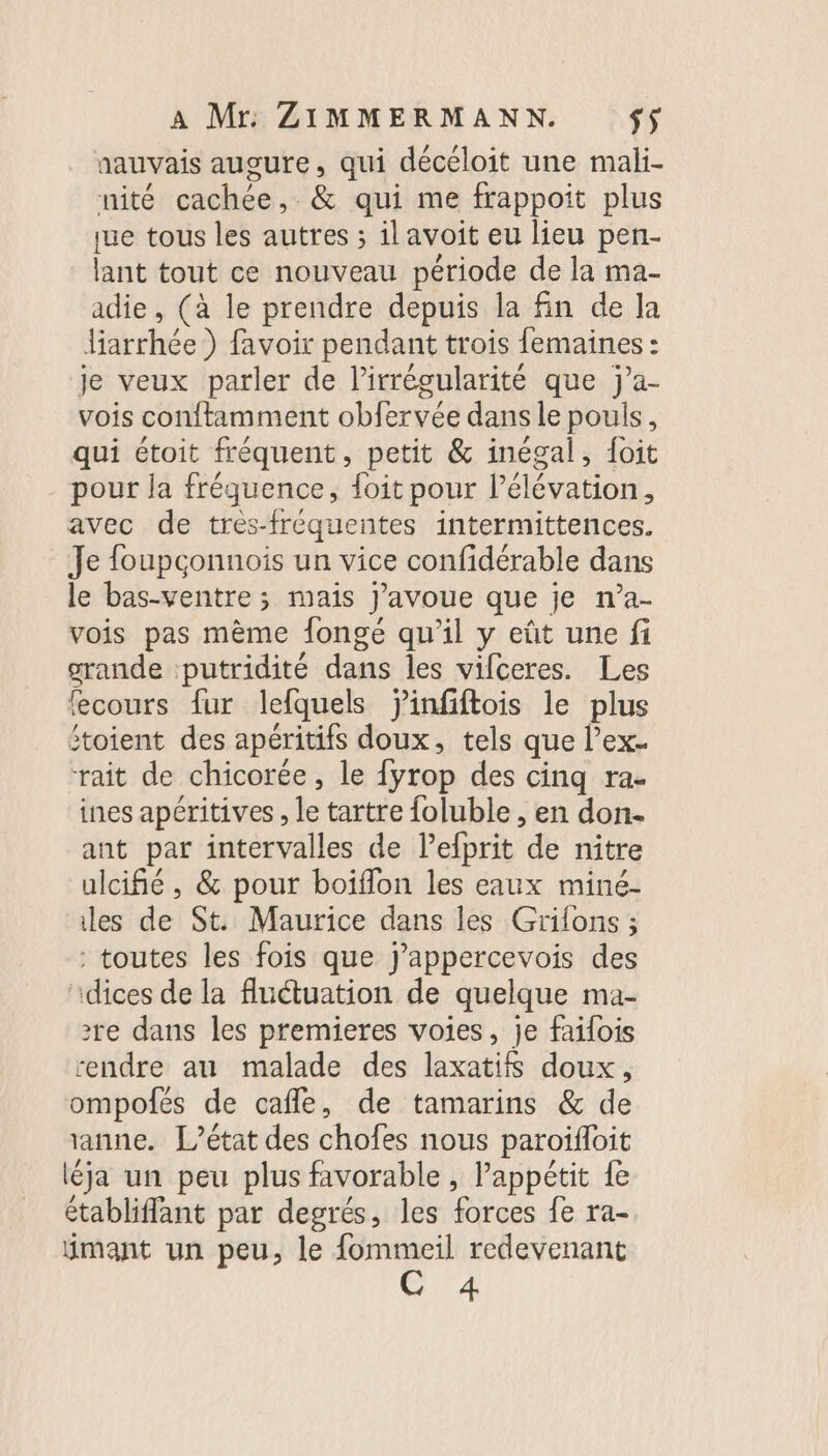 aauvais augure, qui décéloit une mali- nité cachée, &amp; qui me frappoit plus ue tous les autres ; ilavoit eu lieu pen- lant tout ce nouveau période de la ma- adie, (à le prendre depuis la fin de la Jiarrhée ) favoir pendant trois femaines : je veux parler de l’irrégularité que ja- vois conftamment obfervée dans le pouls, qui étoit fréquent, petit &amp; inégal, foit pour la fréquence, {oit pour l’élévation, avec de tres-fréquentes intermittences. Je foupçonnois un vice confidérable dans le bas-ventre ; mais J'avoue que je n’a- vois pas mème fongé qu'il y eût une fi grande putridité dans les vifceres. Les fecours fur lefquels jÿinfiftois le plus Stoient des apéritifs doux, tels que l’ex- rait de chicorée, le fyrop des cinq ra- ines apéritives , le tartre foluble , en don- ant par intervalles de l’efprit de nitre ulcifié, &amp; pour boiflon les eaux miné- les de St. Maurice dans les Grilons ; - toutes les fois que J’appercevois des idices de la flétuation de quelque ma- 2re dans les premieres voies, je faifois rendre au malade des laxatifs doux, ompofés de cafle, de tamarins &amp; de anne. L’état des chofes nous paroïfloit léja un peu plus favorable, Pappétit fe établiffant par degrés, les forces fe ra- ÿmant un peu, le fommeil redevenant C 4