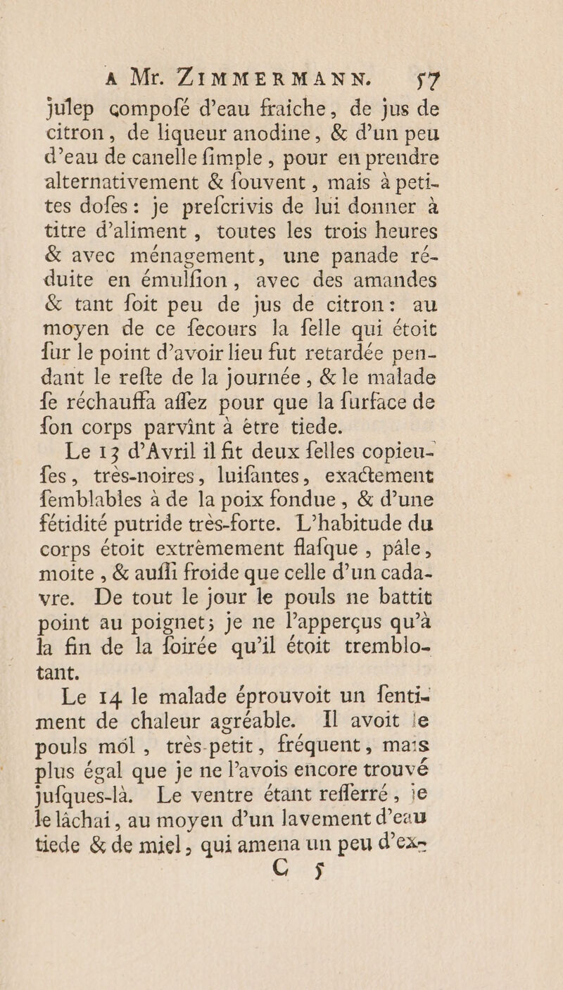 julep cçompofé d’eau fraiche, de jus de citron, de liqueur anodine, &amp; d’un peu d’eau de canelle fimple , pour en prendre alternativement &amp; fouvent , mais à peti- tes dofes: je prefcrivis de lui donner à titre d’aliment , toutes les trois heures &amp; avec ménagement, une panade ré- duite en émulfion, avec des amandes &amp; tant foit peu de jus de citron: au moyen de ce fecours la felle qui étoit fur le point d’avoir lieu fut retardée pen- dant le refte de la journée , &amp; le malade fe réchauffa aflez pour que la furface de {on corps parvint à être tiede. Le 13 d'Avril il fit deux felles copieu- fes, très-noires, luifantes, exactement femblables à de la poix fondue, &amp; d’une fétidité putride très-forte. L’habitude du corps étoit extrèmement flafque , pâle, moite , &amp; aufli froide que celle d’un cada- vre. De tout le jour le pouls ne battit point au poignet; je ne l’apperçus qu’à la fin de la foirée qu’il étoit tremblo- tant. Le 14 le malade éprouvoit un fenti- ment de chaleur agréable. Il avoit le pouls mél, très-petit, fréquent, mais plus égal que je ne l’avois encore trouvé jufques-là. Le ventre étant reflerré, ie le lachai, au moyen d’un lavement d’eau tiede &amp; de miel, qui ee un peu d’ex-