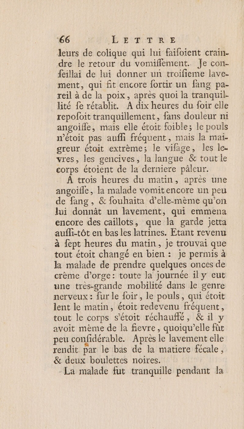 ‘66 PA FUTURE leurs de colique qui lui faifoient crain- dre le retour du vomiflement. Je con- feillai de lui donner un troifieme lave- ment, qui fit encore fortir un {ang pa- reil à de la poix, après quoi la tranquil- lité fe rétablit. A dix heures du foir elle repofoit tranquillement, fans douleur ni angoifle, mais elle étoit foible; le pouls wétoit pas aufli fréquent, mais la mai- greur étoit extrème; le vilage, Îles le- vres, les gencives, la langue &amp; tout le corps étoient de la derniere pâleur. À trois heures du matin, après une angoifle, la malade vomitencore un peu de fang, &amp; fouhaita d’elle-mème qu’on lui donnât un lavement, qui emmena encore des caillots, que la garde jetta aufli-tôt en bas les latrines. Etant revenu à {ept heures du matin, je trouvai que tout étoit changé en bien : je permis à la malade de prendre quelques onces de crème d'orge: toute la journée il y eut une très-grande mobilité dans le genre nerveux : {ur le foir, le pouls, qui étoit lent le matin, étoit redevenu fréquent, tout le corps s’étoit réchauflé, &amp; il y avoit mème de la fievre, quoiqu’elle fût peu confidérable. Après le lavement elle rendit par le bas de la matiere fécale, &amp; deux boulettes noires. La malade fut tranquille pendant la