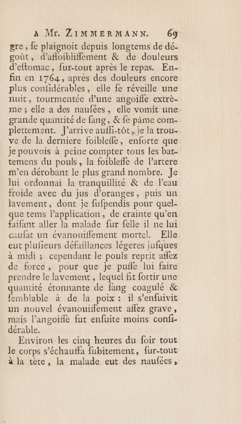 gre , fe plaignoit depuis longtems de dé- goût, d’afloibliflement &amp; de douleurs d’eftomac, fur-tout après le repas. En- fin en 1764, après des douleurs encore plus confidérables, elle fe réveille une nuit, tourmentée d’une angoifle extre- me ; elle a des naufées, elle vomit une. grande quantité de fang, &amp; fe pâme com- plettement. J'arrive aufli-tôt ,.je la trou ve de la derniere foiblefle, enforte que je pouvois à peine compter tous les bat- temens du pouls, la foiblefle de l’artere m'en dérobant le plus grand nombre. Je lui ordonnai la tranquillité &amp; de Peau froide avec du jus d’oranges, puis un lavement, dont je fufpendis pour quel- que tems l'application, de crainte qu’en faifant aller la malade fur feile il ne lui caufat un évanouiflement mortel. Elle eut plufieurs défaillances légeres jufques à midi ; cependant le pouls reprit aflez de force, pour que je pufñle lui faire prendre le lavement , lequel fit fortir une quantité étonnante de fang coagulé &amp; lemblable à de la poix : il s’'enfuivit un nouvel évanouiflement aflez grave, mais l’angoiffe fut enfuite moins confi- dérable. Environ les cinq heures du foir tout le corps s’échaufla fubitement, fur-tout à la tête, la malade eut des naufées,