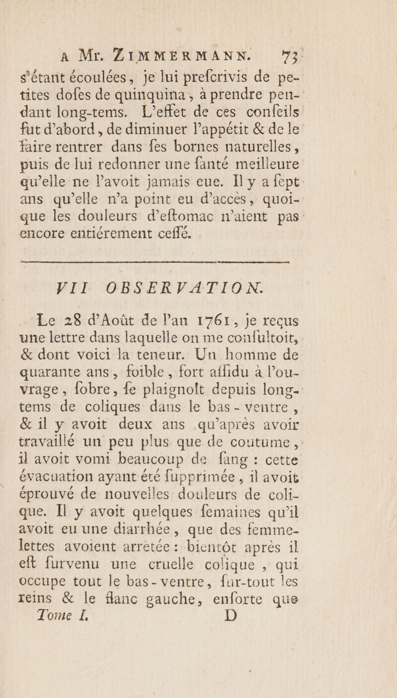 s'étant écoulées, je lui prefcrivis de pe- tites dofes de quinquina, à prendre pen- dant long-tems. L'effet de ces confeils fut d’abord, de diminuer lappétit &amp; de le faire rentrer dans fes bornes naturelles, puis de lui redonner une fanté meilleure au’elle-ne lPavoit jamais eue. Il y a fept ans qu’elle n’a point eu d'accès, quoi- que les douleurs d’eftomac n'aient pas: encore entiérement ceflé. VII OBSERVATION. - Le 28 d’Août de l'an 1761, je recus une lettre dans laquelle on me confultoit, &amp; dont voici la teneur. Un homme de quarante ans, foible, fort affidu à l’ou- vrage, fobre, fe plaignoît depuis long tems de coliques dans le bas - ventre, &amp; il y avoit deux ans qu'après avoir travaillé un peu plus que de coutume, il avoit vomi beaucoup de fang : cette évacuation ayant été fupprimée, il avoit éprouvé de nouveiles douleurs de coli- que. Il y avoit quelques femaines qu’il avoit eu une diarrhée, que des femme- lettes avoient arretée: bientôt après il eft furvenu une cruelle colique , qui occupe tout le bas-ventre, fur-tout les reins &amp; le flanc gauche, enforte que Tome L