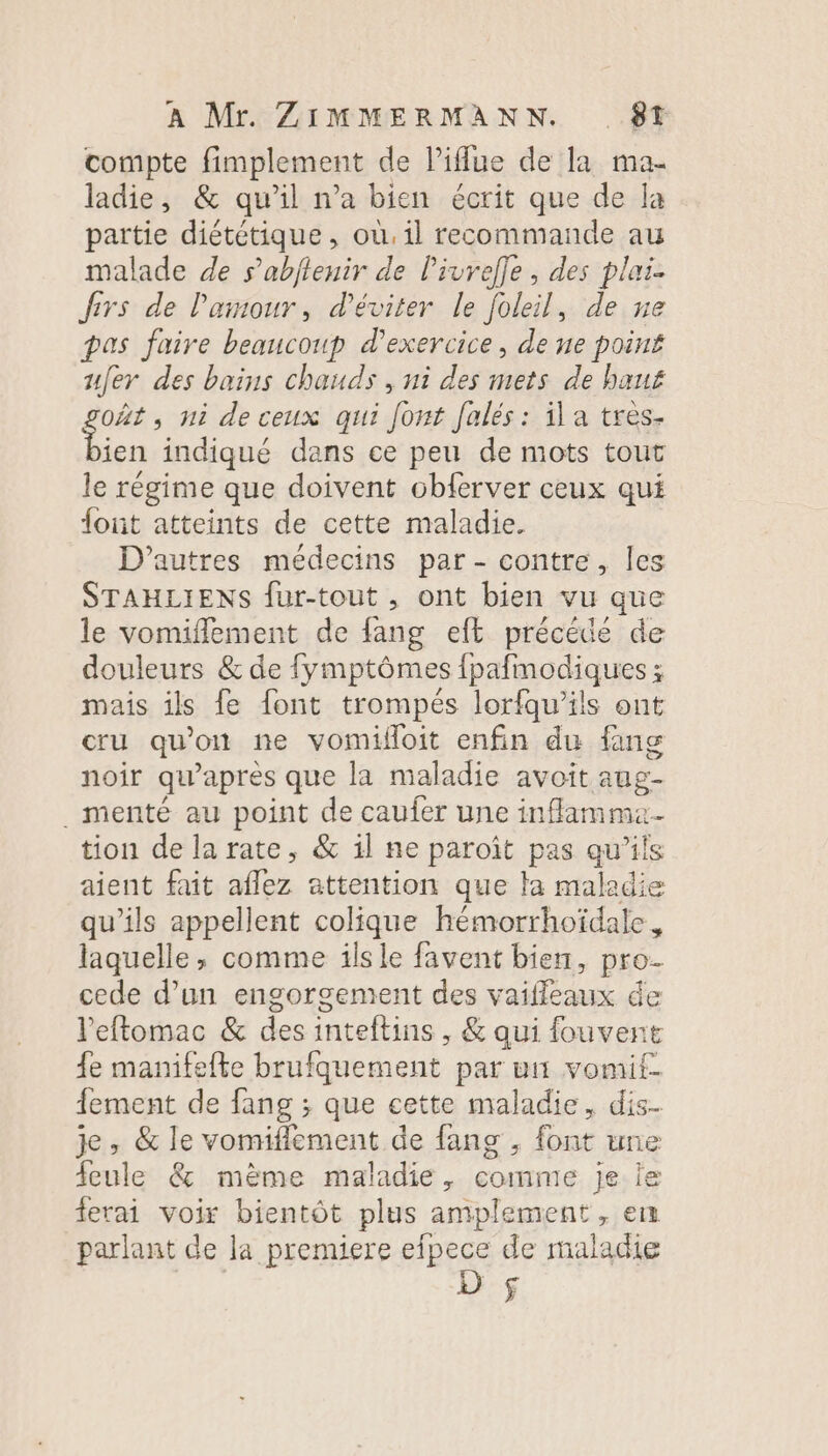 compte fimplement de liflue de la ma- ladie, &amp; qu’il n’a bien écrit que de la partie diététique, où, il recommande au malade de s’abflenir de Pivrefle, des plai. frs de l'amour, d'éviter le foleil, de ne pas faire beaucoup d'exercice, de ne point ufer des bains chauds , ni des mets de bauf oÂt, ni deceux qui [ont falés: il a tres- see indiqué dans ce peu de mots tout le régime que doivent obferver ceux qui fout atteints de cette maladie. D'autres médecins par - contre, les STAHLIENS fur-tout , ont bien vu que le vomiflement de fang eft précédée de douleurs &amp; de {ymptômes fpafmodiques ; mais ils fe font trompés lorfqu’ils ont cru qu'on ne vomifloit enfin du fang noir qu'après que la maladie avoit aug- . menté au point de caufer une inflamma- tion dela rate, &amp; il ne paroït pas qu'ils aient fait aflez attention que ta maladie qu’ils appellent colique hémorrhoïdale, laquelle, comme ils le favent bien, pro. cede d’un engorgement des vaifleaux de l'eftomac &amp; des inteltins , &amp; qui fouvent fe manifefte brufquement par ui vomit- fement de fang ; que cette maladie, dis. je, &amp; le vonriflement de fang , font une feule &amp; même maladie, comme je ie ferai voir bientôt plus amplement, eu parlant de la premiere efpece de maladie n]