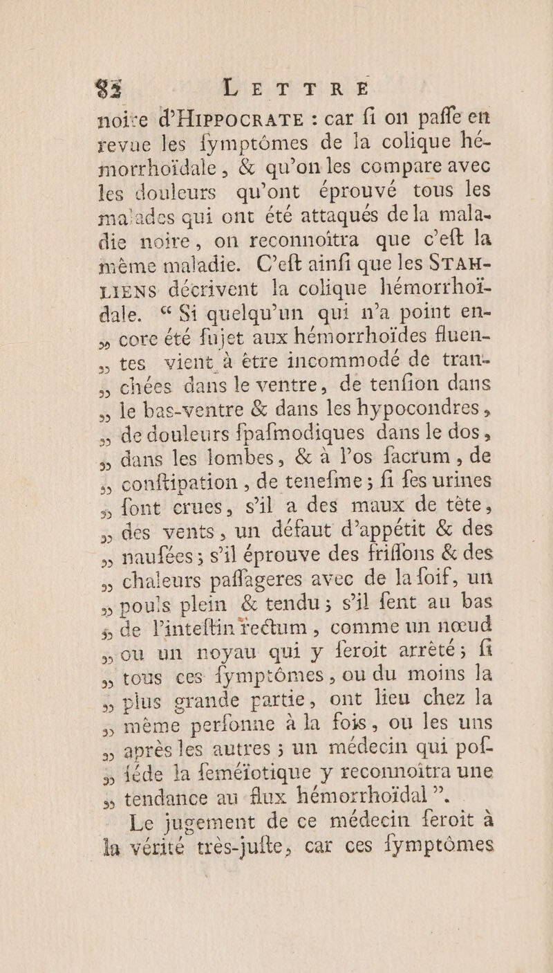 noire d'HIPPOCRATE : car fi on pañle en revue les fymptômes de la colique hé- morrhoïdale, &amp; qu’on les compare avec les douleurs qu'ont éprouvé tous les malades qui ont été attaqués dela mala. die noire, on reconnoiîtra que c’eft la même maladie. C’eft ainfi que les STAH- Liens décrivent la colique hémorrhoï- dale. Si quelqu'un qui n’a point en- , core été fujet aux hémorrhoïdes fluen- tes vient à ètre incommodé de tran- . chées dans le ventre, de tenfion dans . le bas-ventre &amp; dans les hypocondres, . de douleurs fpafmodiques dans le dos, , dans les lombes, &amp; à Vos facrum , de . conftipation , de tenefme ; fi fes urines font crues, sil a des maux de tête, des vents, un défaut d’appétit &amp; des , naufées ; s’il éprouve des friflons &amp; des chaleurs pañlageres avec de la {oif, un , pouis plein &amp; tendu; s’il fent au bas s de linteftin feétum , comme un nœud où un noyau qui y feroit arrêté; fi , tous ces {ymptômes, ou du moins la ., plus grande partie, ont lieu chez la , même perfonne à la fois, ou les uns , après les autres ; un médecin qui pot » téde la feméiotique y reconnoîtra une tendance au flux hémorrhoïdal ?. Le jugement de ce médecin feroit à la vérité très-juite, car ces fymptômes