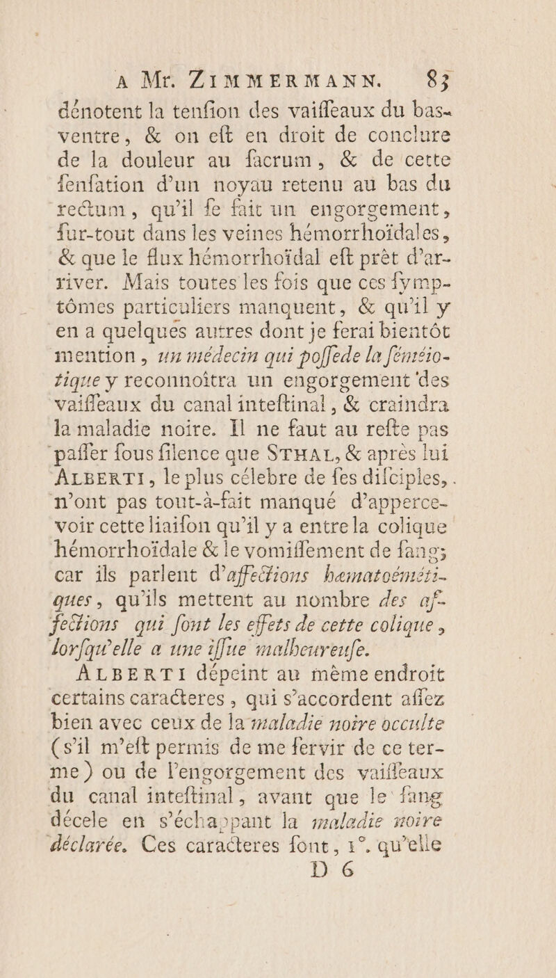 dénotent la tenfion des vaifeaux du bas. ventre, &amp; on eft en droit de conclure de la douleur au facrum, &amp; de cette fenfation d’un noyau retenu au bas du retum, qu'il fe fait un engorgement, {ur-tout dans les veines hémorrhoïdales, &amp; que le flux hémorrhoïdal eft prèt d’ar- river. Mais toutes les fois que ces {ymp- tômes particuliers manquent, &amp; qu'il y en a quelques autres dont je ferai bientôt mention, #7 médecin qui poffede la Jenréio- tique y reconnoîtra un engorgement des vaifleaux du canal inteftinal, &amp; craindra la maladie noïre. Il ne faut au refte pas “pañler fous filence que STHAL, &amp; après lui ALBERTI, le plus célebre de fes difciples, . n'ont pas tout-à-fait marqué d’apperce- voir cette liaifon qu’il y a entrela colique hémorrhoïdale &amp; le vomifflement de fans; car ils parlent d’affeéfions hematoénét:. ques, qu'ils mettent au nombre des af. fections qui font les effets de cette colique, lorfqwelle a une iffue malbeureufe. AÂLBERTI dépeint au mème endroit certains caracteres, qui s’accordent affez bien avec ceux de la #aladie noire occulte (s’il m’eft permis de me fervir de ce ter- me ) où de l’engorgement des vaifleaux du canal inteftinal, avant que le fang décele en s’échappant la saladie noire déclarée. Ces caracteres font, 1°. qu’elle D 6