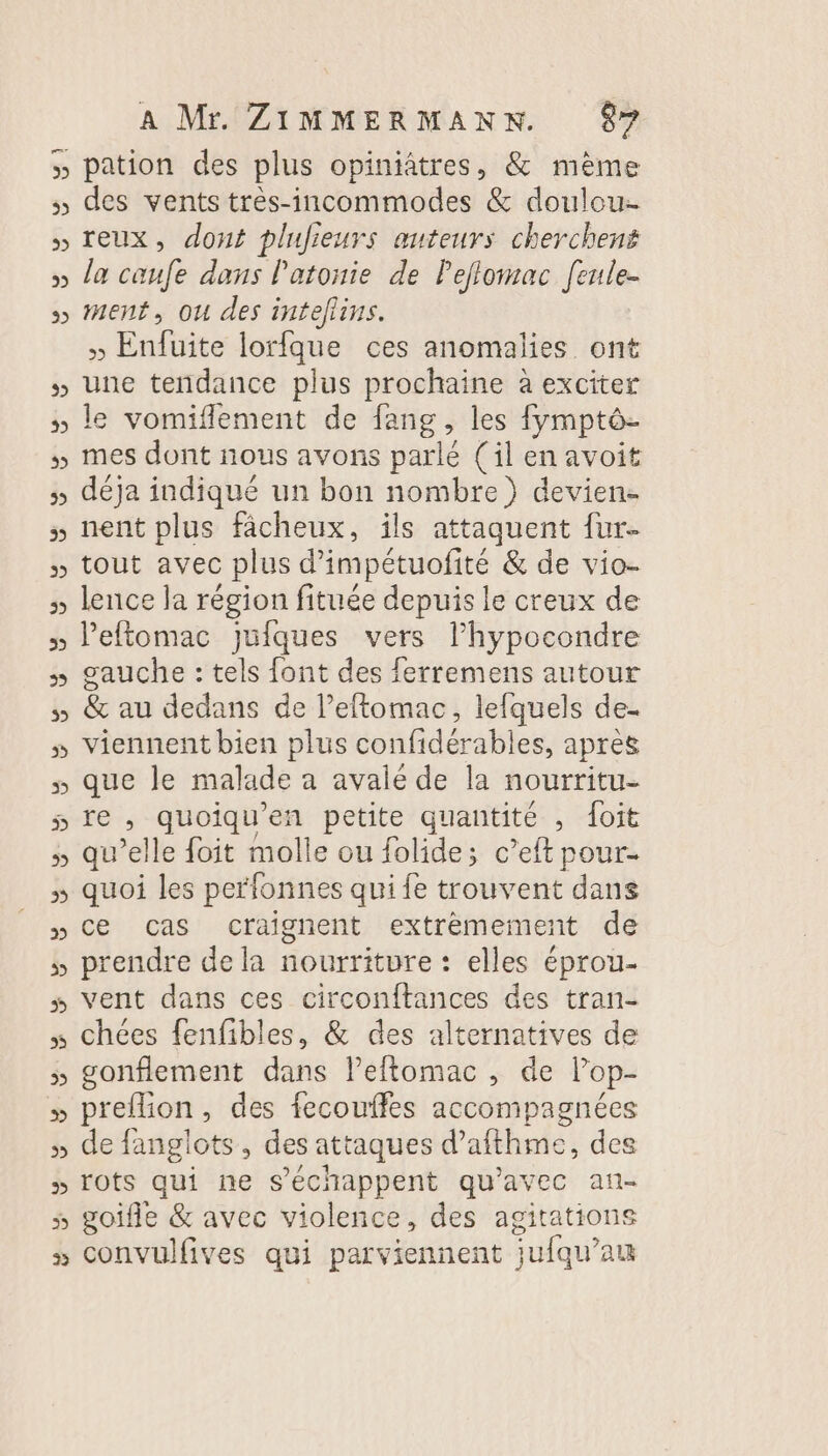 &gt;b) 2 2 V pb) 2 w LL D 3 2) 2 A Mr. ZIMMERMANNK. gr pation des plus opiniâtres, &amp; mème des vents très-incommodes &amp; doulou- reux, dont plujieurs auteurs cherchent la caufe dans l'atonie de lejlomac [enle- ment, ou des inteflins. » Enfuite lorfque ces anomalies ont une tendance plus prochaine à exciter le vomiflement de fang, les fymptô- mes dont nous avons parlé (il en avoit déja indiqué un bon nombre) devien- nent plus fâcheux, ils attaquent {ur tout avec plus d’'impétuofité &amp; de vio- lence la région fituée depuis le creux de Peftomac jufques vers l’hypocondre gauche : tels font des ferremens autour &amp; au dedans de l’eftomac, lefquels de- viennent bien plus confidérables, après que le malade à avale de la nourritu- re , quoiqu'en petite quantité , foit qu’elle foit molle ou folide; c’eft pour quoi les perfonnes qui fe trouvent dans ce cas craignent extrèmement de prendre de la nourriture : elles éprou- vent dans ces circonftances des tran- chées fenfibles, &amp; des alternatives de gonflement dans lPeftomac , de lop- preflion, des fecouffes accompagnées de fanglots, des attaques d’afthme, des rots qui ne s’échappent qu'avec an-