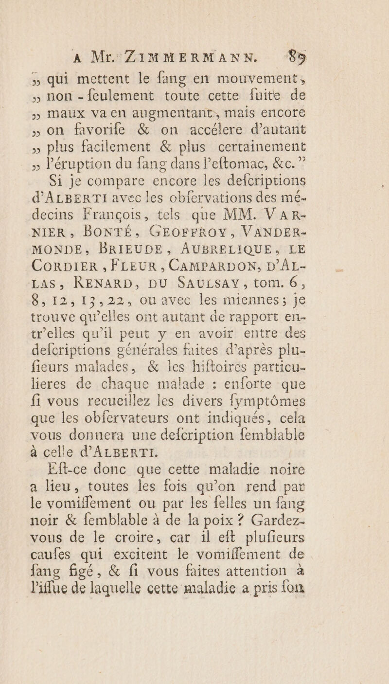 » qui mettent le fang en mouvement, , non - feulement toute cette {uite de » Maux va en augmentant, mais encore , on favorile &amp; on accélere d'autant » plus facilement &amp; plus certainement » léruption du fang dans l’eftomac, &amp;c.” Si je compare encore les defcriptions d’ALBERTI avec les obfervations des mé- decins François, tels que MM. VAR- NIER, BONTÉ, GEOFFROY, VANDER- MONDE, BRIEUDE, AUBRELIQUE, LE CORDIER , FLEUR , CAMPARDON, D’ÂL- LAS; RENARD, DU SAULSAY, tom. 6, 8, 12,13,22, ou avec les miennes; je trouve qu’elles ont autant de rapport en- tr'elles qu'il peut y en avoir entre des defcriptions générales faites d’après plu- fieurs malades, &amp; les hiftoires particu- lieres de chaque malade : enforte que fi vous recueillez les divers fymptômes que les obfervateurs ont indiqués, cela vous donnera une defcription femblable a celle d'ALBERTI. Eft-ce donc que cette maladie noire a lieu, toutes les fois qu’on rend par le vomiflement ou par les felles un fang noir &amp; femblable à de la poix ? Gardez- vous de le croire, car il eft plufieurs caufes qui excitent le vomifflement de fane figé, &amp; fi vous faites attention à liflue de laquelle cette maladie a pris {on