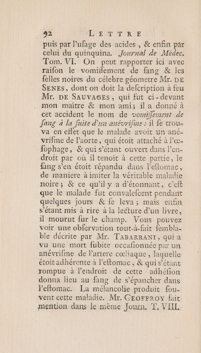 puis par l’ufage des acides , &amp; enfin par celui du quinquina. Journal de Médec. Tom. VI. On peut rapporter ici avec raifon le vomiflement de fang &amp; jes {elles noires du célebre géometre Mr. DE SENES, dont on doit la defcription à feu Mr. DE SAUVAGES, qui fut ci- devant mon maître &amp; mon ami; il a donné à cet accident le nom de vomiflement de Jong à la fuite d’un anévrifine : il Le trou- va en effet que le malade avoit un ané- vrifme de l'aorte, qui étoit attaché à Pœ- fophage, &amp; qui s'étant ouvert dans len- droit par où il tenoit à cette partie, le fang s’en étoit répandu dans l’eftomac, de maniere à imiter la véritable maladie noire; &amp; ce qu’il y a d'étonnant, c’eft que le malade fut convalefcent pendant quelques jours &amp; {e leva; mais enfin s'étant mis à rire à la lecture d’un livre, 1l mourut fur le champ. Vous pouvez voir une obfervation tout-à-fait {embla. ble décrite par Mr. TABARRANI, qui a vu une mort fubite occafionnée par un anévrifme de lartere cœliaque, laquelle étoit adhérente à l’eftomac, &amp; qui s'étant rompue à l'endroit de cette adhéfion donna lieu au fang de s’épancher dans Peftomac. La mélancolie produit fou- vent cette maladie. Mr. GEOFFROY fait mention dans le mème Joux, T, VIIL