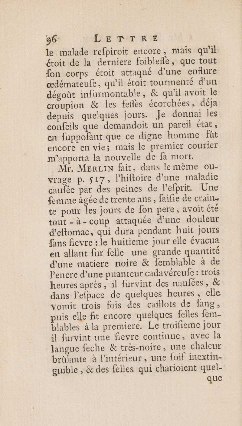 le malade refpiroit encore, mais qu’il étoit de la derniere foiblefle, que tout fon corps étoit attaqué d’une enflure œdémateufe, qu’il étoit tourmenté d’un dégoût infurmontable, &amp; qu’il avoit le croupion &amp; les fefles écorchées, déja: depuis quelques jours. Je donnai les confeils que demandoit un pareil état, en fuppofant que ce digne homme fût encore en vies mais le premier courier m’apporta la nouvelle de fa mort. Mr. MERLIN fait, dans le même ou- vrage p. $17, l’hiftoire d'une maladie caufée par des peines de lefprit. Une femme âgée de trente ans , faifie de crain. te pour les jours de fon pere, avoit été tout -à-coup attaquée d’une douleur d’eftomac, qui dura pendant huit jours fans fievre : le huitieme jour elle évacua en allant fur felle une grande quantité d’une matiere noire &amp; {emblable à de Pencre d’une puanteur cadavéreufe : trois heures après, il furvint des naufées , &amp; dans l’elpace de quelques heures, elle vomit trois fois des caillots de fang, puis elle fit encore quelques felles fem- blables à la premiere. Le troifieme jour il furvint une fievre continue, avec la langue feche &amp; très-noire, une chaleur brûlante à l’intérieur, une foif inextin- guible , &amp; des felles qui charioient quel- jee que