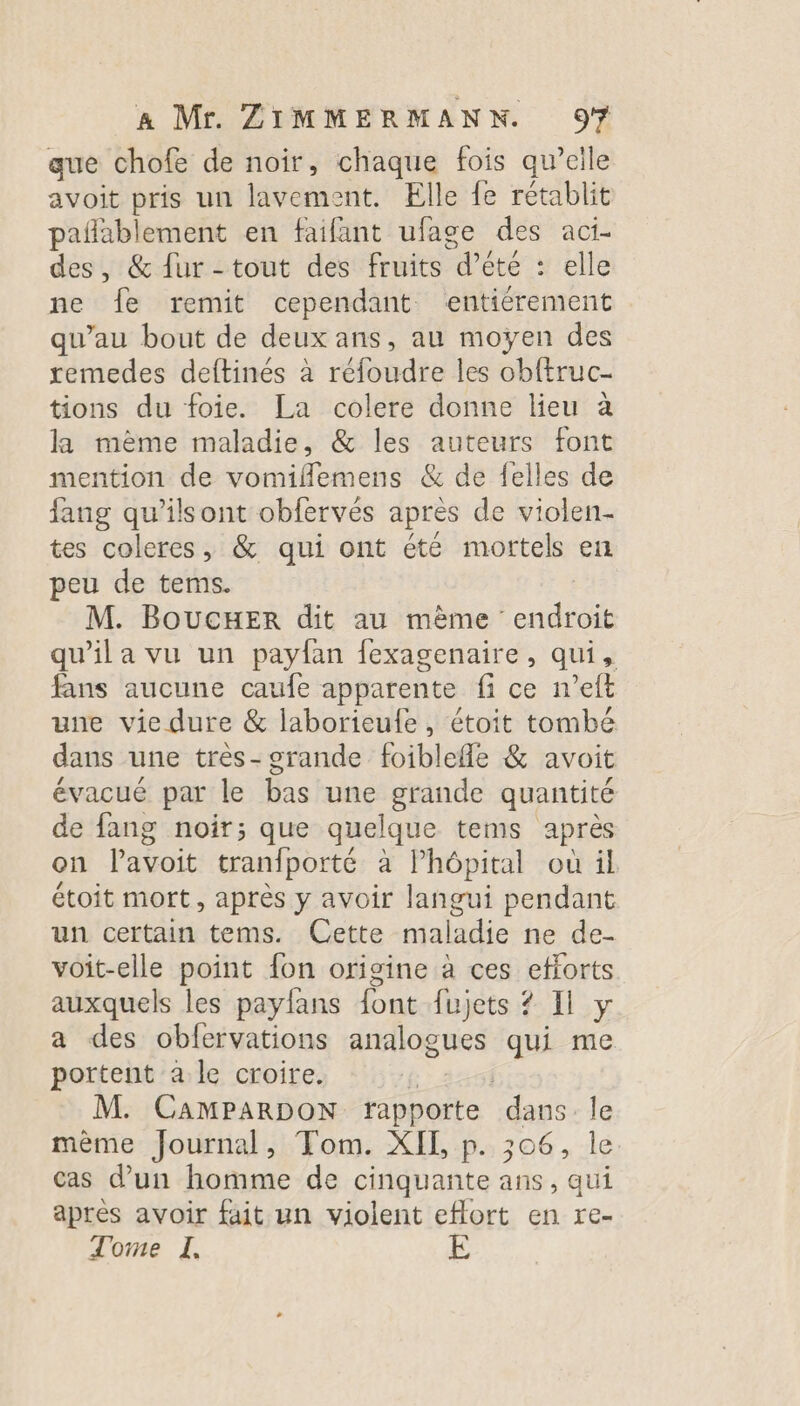 aue chofe de noir, chaque fois qu’elle avoit pris un lavement. Elle fe rétablit pañablement en faifant ufage des aci- des, &amp; {ur -tout des fruits été elle ne fe remit cependant entiérement qu’au bout de deux ans, au moÿen des remedes deftinés à réfoudre les obftruc- tions du foie. La colere donne lieu à la même maladie, &amp; les auteurs font mention de vomifflemens &amp; de felles de fang qu’ilsont obfervés après de violen- tes coleres, &amp; qui ont été mortels en peu de tems. M. Boucer dit au même endroit qu'ila vu un payfan fexagenaire, qui, fans aucune caufe apparente fi ce n’eft une vie dure &amp; laborieufe, étoit tombé dans une très- grande foiblefle &amp; avoit évacué par le bas une grande quantité de fang noir; que quelque tems après on Pavoit tranfporté à Phépital ou il étoit mort, après y avoir langui pendant un certain tems. Cette maladie ne de- voit-elle point fon origine à ces efforts auxquels les payfans {ont fujets ? Il y a des obfervations analogues qui me portent a le croire. | M. CamPARDON rapporte dans le mème Journal, Tom. XIL, p. 306, le cas d'un homme de cinquante ans, qui après avoir fait un violent eflort en re- Tome I, E