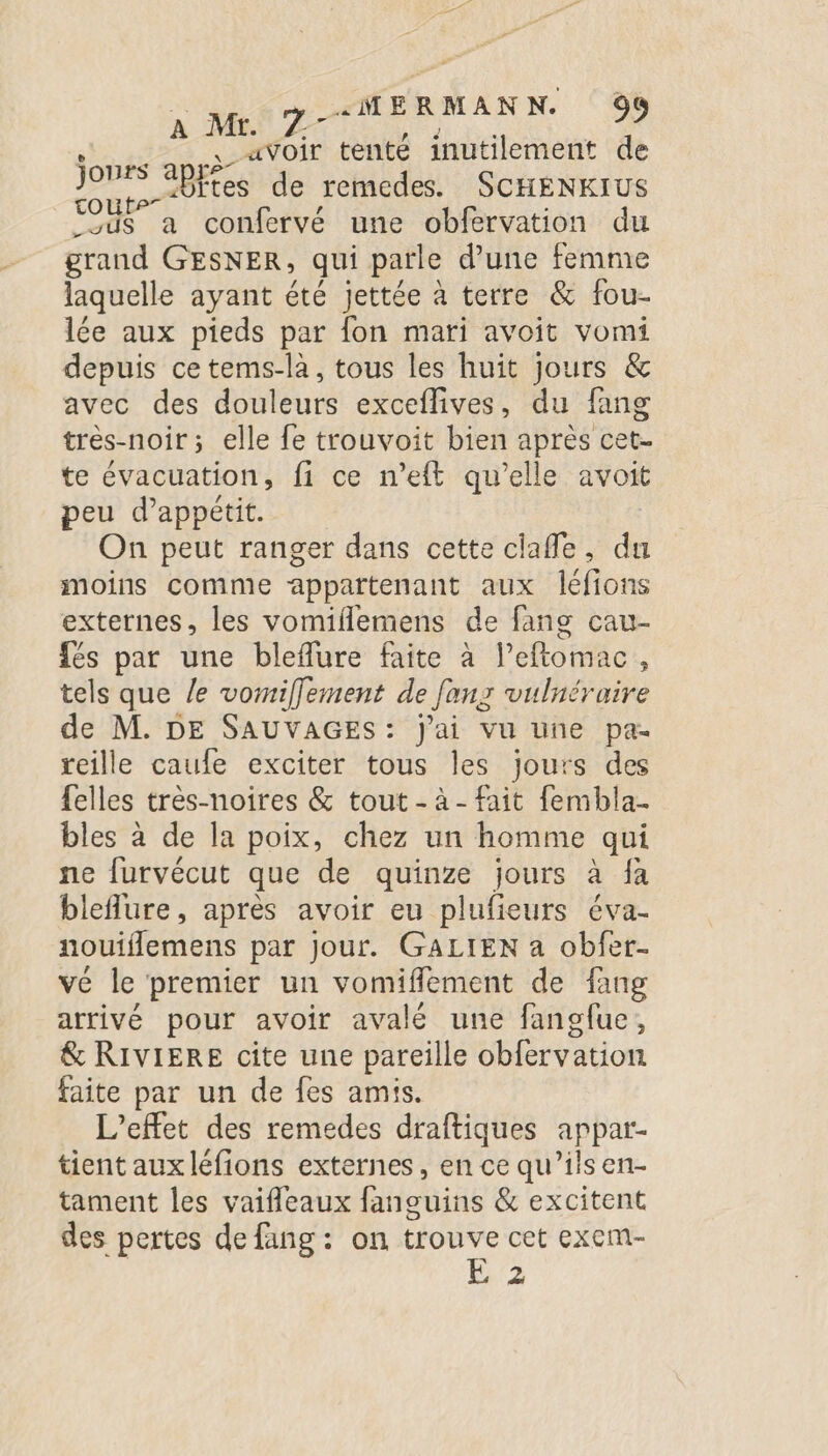 ns ae avoir tenté inutilement de bites de remedes. SCHENKIUS toute” ? _sus a confervé une obfervation du grand GESNER, qui parle d'une femme laquelle ayant été Jettée à terre &amp; fou- lée aux pieds par fon mari avoit vomi depuis ce tems-là, tous les huit jours &amp; avec des douleurs exceflives, du fang très-noir ; elle fe trouvoit bien après cet. te évacuation, fi ce n’eft qu'elle avoit peu d’appétit. On peut ranger dans cette clafle, du moins comme appartenant aux leéfions externes, les vomiflemens de fans cau- fés par une bleflure faite à leftomac , tels que le vomiffement de Jeux vulnéraire de M. DE SAUVAGES: j'ai vu une pa- reille caufe exciter tous les jours des felles très-noires &amp; tout - à - fait fembla. bles à de la poix, chez un homme qui ne furvécut que de quinze jours à fa bleflure, après avoir eu plufieurs éva- nouiflemens par Jour. GALIEN a obfer- vé le premier un vomifflément de fang arrivé pour avoir avalé une fanofue, &amp; RIVIERE cite une pareille obfervation faite par un de fes amis. L'effet des remedes draftiques appar- tient aux léfions externes, en ce qu’ils en- tament les vaifleaux fanouins &amp; excitent des pertes de fang : on trouve cet exem- | E 2