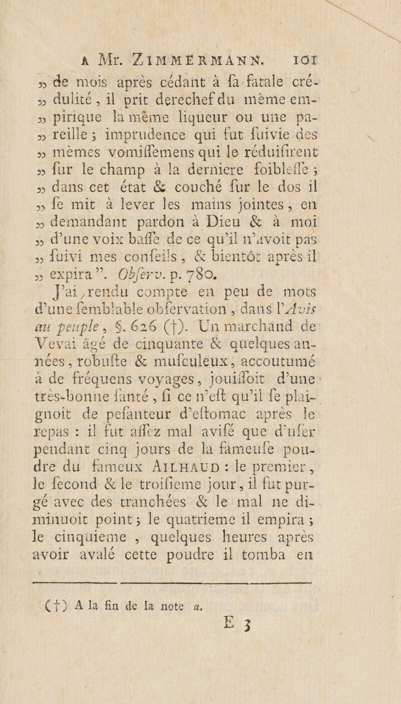 » de mois après cédant à fa fatale cré- » dulité , il prit derechef du mème em- » pirique la mème liqueur ou une pa- » reille ; imprudence qui fut fuivie des » mèmes vomiflemens qui le réduifirent » fur le champ à la derniere foiblefle ; » dans cet état &amp; couché fur le dos il » fe mit à lever les mains jointes, en » demandant pardon à Dieu &amp; à moi » d’une voix baffle de ce qu’il n’avoit pas » fuivi mes confeils, &amp; bientôt aprèsil » expira ”. Obferv. p.780. Jai rendu compte en peu de mots d’une femblable obfervation , dans P'Auzs au peuple, $. 626 (f). Un marchand de Vevai âgé de cinquante &amp; quelques an- nées, robufte &amp; mufculeux, accoutumé a de fréquens voyages, jouifloit d’une: très-bonne fanté , fi ce n’eft qu’il fe plaie gnoit de pefanteur d’eftomac apres le repas : il fut affez mal avilé que d’ufer pendant cinq jours de la fameule pou- dre du fameux AILHAUD : le premier, le fecond &amp; le troifieme jour, il fut pur- gé avec des tranchées &amp; le mal ne di- minuoit point ; le quatrieme 1l empira ; le cinquieme ,; quelques heures apres avoir avalé cette poudre il tomba en (7) À la fin de la note à.