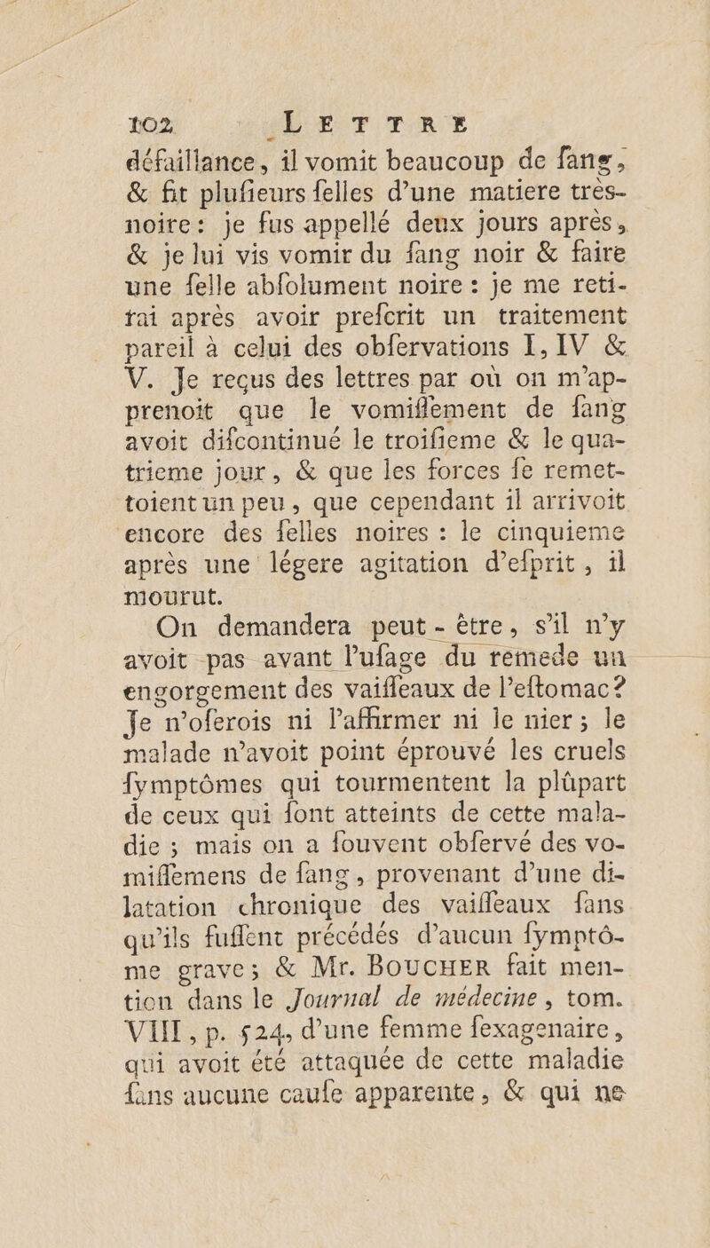 défaillance, il vomit beaucoup de fans, &amp; fit plufieurs {elles d’une matiere très- noire: je fus appellé deux jours après, &amp; je lui vis vomir du fang noir &amp; faire une felle abfolument noire : je me reti- fai après avoir prefcrit un traitement pareil à celui des obfervations 1, IV &amp; V. Je recus des lettres par où on m'ap- prenoit que le vomiflement de fang avoit difcontinué le troifieme &amp; le qua- trieme jour, &amp; que les forces fe remet- toient un peu, que cependant il arrivoit encore des felles noires : le cinquieme après une légere agitation d’efprit, il mourut. On demandera peut - être, s'il ny avoit pas avant l’ufage du remede un engorgement des vaifeaux de l’eftomac ? Je n’oferois ni laffirmer ni le nier; le malade navoit point éprouvé les cruels fymptômes qui tourmentent la plüpart de ceux qui font atteints de cette mala- die ; mais on a fouvent obfervé des vo- mifemens de fans, provenant d’une di- latation chronique des vaifleaux fans qu'ils fufflent précédés d'aucun fympté. me grave; &amp; Mr. BOUCHER fait men- tion dans le Journal de médecine , tom. VII , p. 524, d’une femme fexagenaire, qui avoit été attaquée de cette maladie fins aucune caufe apparente, &amp; qui ne