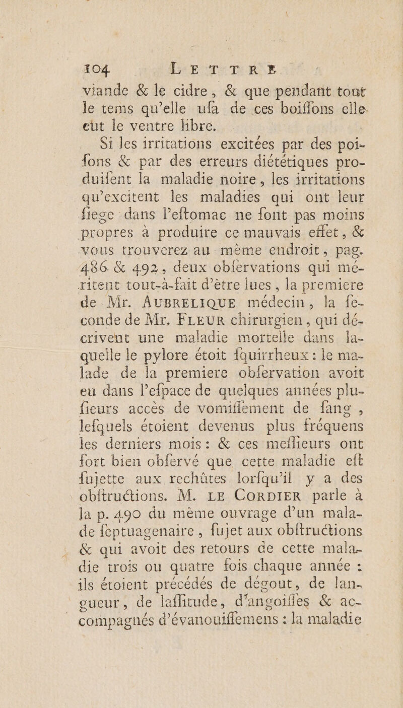 viande &amp; le cidre, &amp; que pendant tont le tems qu’elle ufa de ces boiflons elle eut le ventre fibre. Si les irritations excitées par des poi- fons &amp; par des erreurs diététiques pro- duifent la maladie noire, les irritations qu’excitent les maladies qui ont leur fiege dans Peftomac ne font pas moins propres à produire ce mauvais effet, &amp; vous trouverez au même endroit, pag. 486 &amp; 492, deux obfervations qui mé- ritent tout-à-fait d’être lues , la premiere de Mr. AUBRELIQUE médecin, la {e- conde de Mr. FLEUR chirurgien, qui dé- crivent une maladie mortelle dans la- quelle le pylore étoit {quirrheux : le ma- lade de la premiere oblervation avoit eu dans lefpace de quelques années plu- fieurs accès de vomifiement de fans , lefquels étoient devenus plus fréquens les derniers mois: &amp; ces mellieurs ont fort bien obfervé que cette maladie eft fujette aux rechüûtes lorfqu'il y a des obftructions. M. LE CoORDIER parle à la p. 490 du même ouvrage d’un mala- de feptuagenaire , fujet aux obftructions &amp; qui avoit des retours de cette mala. die trois ou quatre fois chaque année : ils étoient re de degout, de lan. UGS de lafitude, d'ancoifles &amp;: ac- compagnés d’évanouiflemens : la maladie