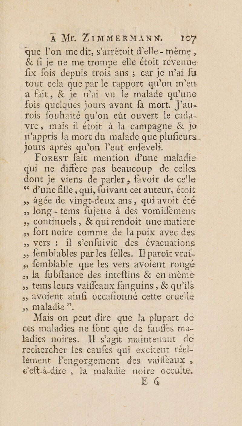 que lon me dit, s’arrètoit d’elle - mème. &amp; fi je ne me trompe elle étoit revenue fix fois depuis trois ans ; car Je n'ai fu tout cela que par le rapport qu’on m'en a fait, &amp; je n'ai vu le malade qu’une fois quelques jours avant fa mort. J’au- rois {ouhaité qu’on eùt ouvert le cada vie , mais il étoit à la campagne &amp; Je n’appris Ja mort du malade que plufieurs Jours après qu’on l’eut enfeveli. FOREST fait mention d’une maladie qui ne differe pas beaucoup de celles dont je viens de parler, favoir de celle d’une fille , qui, fuivant cet auteur, étoit » âgée de vingt-deux ans, qui avoit été » long -tems fujette à des vomifemens + continuels, &amp; quirendoit une matiere » fort noire comme de la poix avec des Vers : ïl aus des évacuations » {emblables par les felles. H paroi vrai. » fembliable que les vers avoient rongé +, la fubffance des inteftins &amp; en mème » tems leurs vaifleaux fanguins, &amp; qu’ils . avoient ainfi occafionné cette cruelle maladie ” Mais on peut dire que la plupart de ces maladies ne font que de fauffes ma- ladies noires. Il s’agit maintenant de rechercher les caufes qui excitent réel- lement lengorgement des vaifleaux , e’eft-à-dire , la Me noire occulte, E @