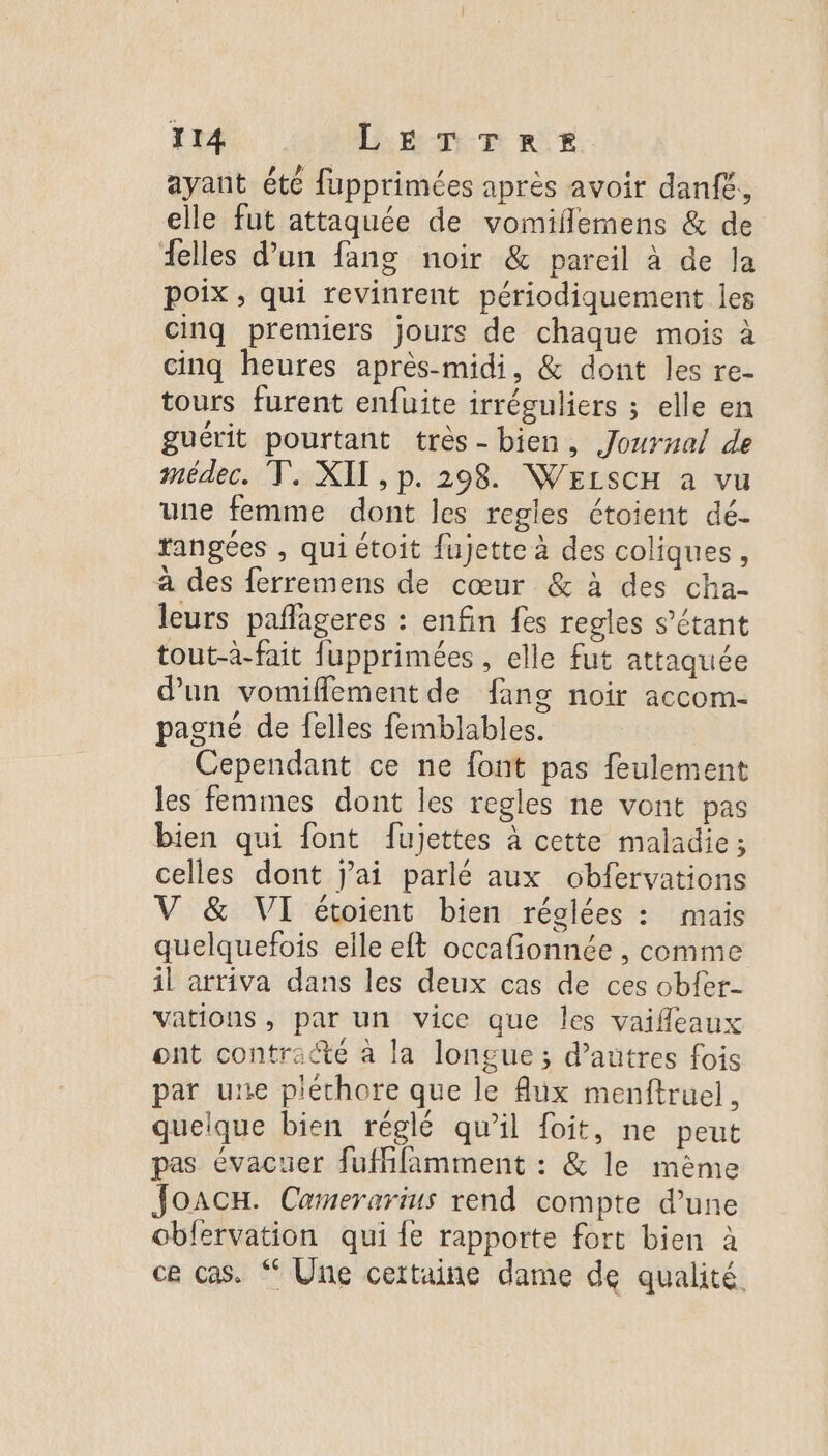 ayant été fupprimées après avoir danfe, elle fut attaquée de vomiflemens &amp; de elles d’un fang noir &amp; pareil à de la poix, qui revinrent périodiquement les cinq premiers jours de chaque mois à cinq heures après-midi, &amp; dont les re- tours furent enfuite irréguliers ; elle en guérit pourtant très- bien, Joursal de médec. T. XII, p. 298. WELSCH a vu une femme dont les regles étoient dé- rangées , qui étoit fujette à des coliques, à des ferremens de cœur &amp; à des cha- leurs pañageres : enfin fes regles s’étant tout-à-fait fupprimées , elle fut attaquée d'un vomifflement de fang noir accom- pagné de felles femblables. Cependant ce ne font pas feulement les femmes dont les regles ne vont pas bien qui font fujettes à cette maladie; celles dont j’ai parlé aux obfervations V &amp; VI étoient bien réglées : mais quelquefois elle eft occafionnée , comme il arriva dans les deux cas de ces obfer- vations, par un vice que les vaifleaux ont contracte à la longue ; d’autres fois par une pléchore que le Aux menftruel. quelque bien réglé qu’il foit, ne peut pas évacuer fufhfamment : &amp; le même JoacH. Camerarius rend compte d’une obfervation qui fe rapporte fort bien à ce cas. “ Une certaine dame de qualité.