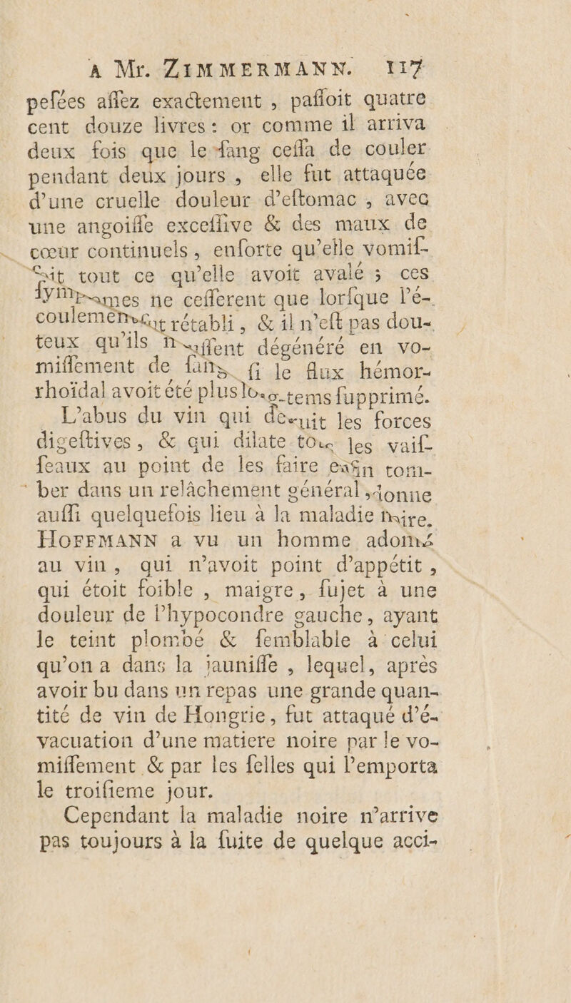 pefées aflez exaétement , pañoit quatre cent douze livres: or comme il arriva deux fois que le fang ceffa de couler pendant deux jours , elle fut attaquée d’une cruelle douleur d’eftomac , avec une angoifle exceflive &amp; des maux de cœur continuels, enforte qu’elle vomif- it tout ce qu’elle avoit avale ; ces YMpomes ne ceflerent que lorfque le- coulemenve rétabli, &amp;iln’eft pas dou- teux qu'ils Rufent dégénéré en vo- miflement de {ans f le Aux hémor- rhoïdal avoit été pluslo teins fupprimé. . L'abus du vin qui deit Jes forces digeftives, &amp; qui dilate tou Jes vaif feaux au point de les faire eñ%n ton- ‘ ber dans un relâchement général ,onne aufli quelquefois lieu à la maladie nuire HoFFMANN a vu un homme adom au vin, qui navoit point d’appétit, qui étoit foible , maigre, fujet à une douleur de l’hypocondre gauche, ayant le teint plombé &amp; femblable à celui qu'on a dans la jauniffe , lequel, après avoir bu dans un repas une grande quan- tité de vin de Hongrie, fut attaqué d’é. vacuation d’une matiere noire par le vo- miflement &amp; par les felles qui l'emporta le troifieme jour. Cependant la maladie noire m'arrive pas toujours à la fuite de quelque acci-