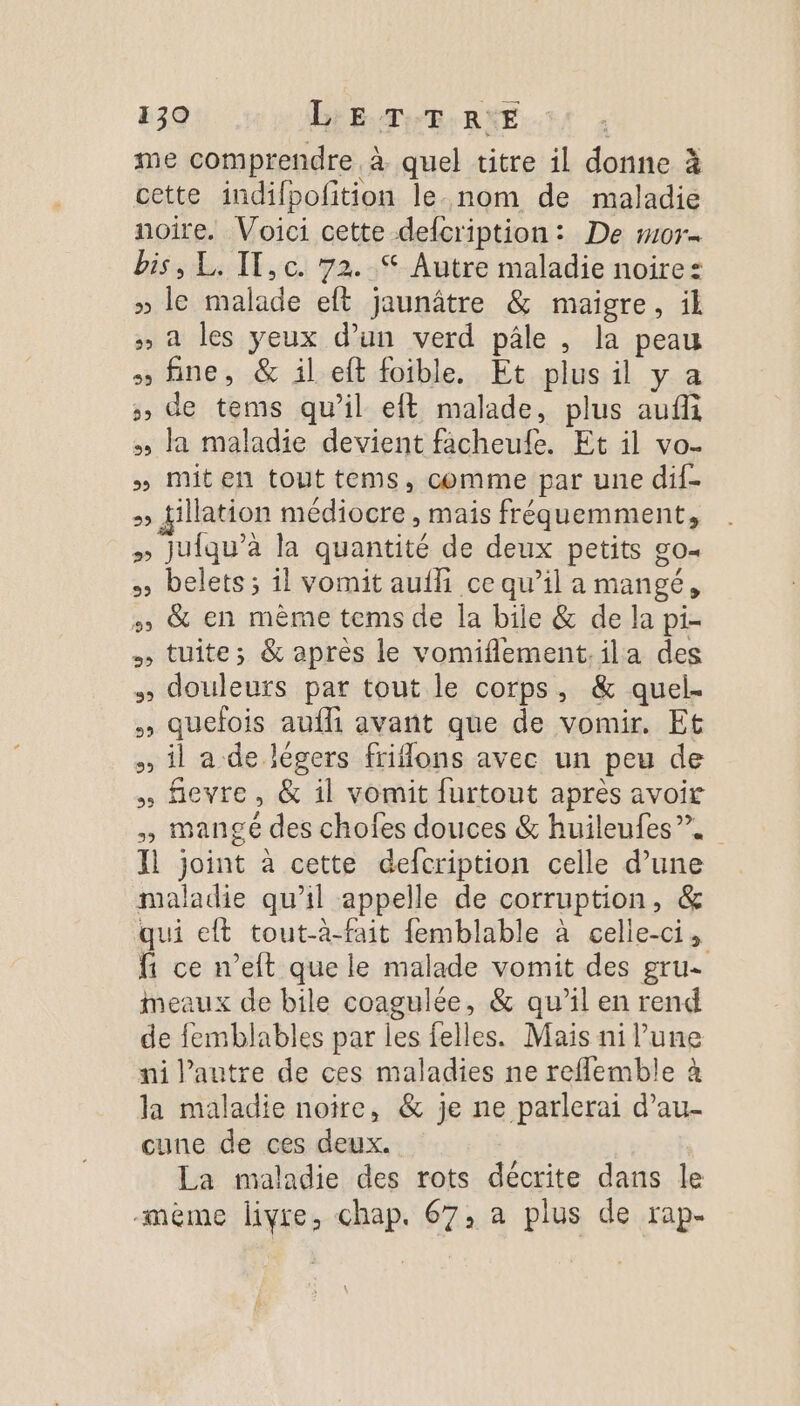 me comprendre à quel titre il donne à cette indilpoftion le nom de maladie noire. Voici cette delcription: De #07 bis, L. IT,c. 72. S Autre maladie noire: » le malade eft jaunâtre &amp; maigre, il » à les yeux d’un verd pâle , la peau » fine, &amp; il eft foible. Et plus il y a », de tems qu’il eft malade, plus aufli » la maladie devient facheufe. Et il vo. » Miten tout tems, comme par une dif- &gt;» fillation médiocre , mais fréquemment, » Juiqu’a la quantité de deux petits go- » belets ; il vomit aufhi ce qu’il a mangé, &amp; en mème tems de la bile &amp; de la pi- tuite; &amp; après le vomiflement.ila des douleurs par tout le corps, &amp; quel. quefois aufli avant que de vomir. Et il a de légers friflons avec un peu de fevre, &amp; il vomit furtout après avoir , mangé des chofes douces &amp; huileufes”. Il joint à cette defcription celle d’une maladie qu'il appelle de corruption, &amp; qui eft tout-à-fait femblable à celle-ci, {1 ce n’eft que le malade vomit des gru- meaux de bile coagulée, &amp; qu’il en rend de femblables par les felles. Mais ni l’une ni l’autre de ces maladies ne reflemble à la maladie noire, &amp; je ne parlerai d’au- cune de ces deux. La maladie des rots décrite dans le -mème livre, chap. 67, a plus de rap.