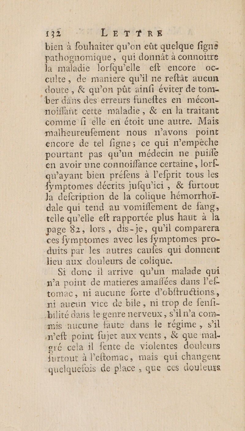 bien à fouhaiter qu’on eût quelque figne pathognomique, qui donnûât à connoîitre la maladie lorfqu’elle eft encore oc- culte, de maniere qu’il ne reftât aucun doute, &amp; qu'on püt ainfi éviter de tome “ber dns des erreurs funefles en mécon- noiflañt cette maladie, &amp; en la traitant comme fi elle en étoit une autre. Mais malheureufement nous n’avons point encore de tel figne; ce qui n’empèche pourtant pas qu’un médecin ne puiile en avoir une connoiflance certaine, lorf- gw’ayant bien préfens à l’efprit tous les fymptomes décrits jufqu’ici, &amp; furtout la defcription de la colique hémorrhoï- dale qui tend au vomiflement de fang, telle qu’elle eft rapportée plus haut à la page 82, lors, dis-je, qu'il comparera ces {ymptomes avec les fymptomes pro- -duits par les autres caufes qui donnent lieu aux douleurs de colique. Si donc il arrive qu’un malade qui n’a point de matieres amañées dans lef- tomac, ni aucune forte d’obftruétions,, ni aueun vice de bile, ni trop de fenfi- bilité dans le genre nerveux, s’iln’a com- mis aucune faute dans le régime, sil meft point fujet aux vents, &amp; que mal. oré cela il fente de violentes douleurs furtout à l'eftomac, mais qui changent quelquefois de place , que ces douleurs