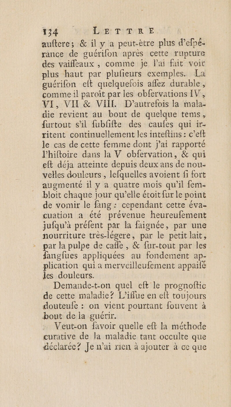 22) HAN TDR E aufteres &amp; il y a peut-être plus d’efpé- rance de guérifon après cette rupture des vaifleaux , comme je lai fait voir plus haut par plufieurs exemples. La guérifon eft quelquefois aflez durable, comme il paroît par les obfervations IV, VI, VII &amp; VII D’autrefois la mala- die revient au bout de quelque tems, furtout sil fubfifte des caufes qui ir- ritent continuellement les inteftins : c’eft le cas de cette femme dont j’ai rapporté l’hiftoire dans la V obfervation, &amp; qui eft déja atteinte depuis deux ans de nou- velles douleurs , lefquelles avoient fi fort augmenté il y a quatre mois qu’il fem- bloit chaque jour qu’elle étoit fur le point de vomir le fang : cependant cette éva- cuation a été prévenue heureufement jufqu’à préfent par la faignée, par une nourriture très-légere, par le petit lait, par la pulpe de cafle , &amp; fur-tout par les fanglues appliquées au fondement ap- plication qui a merveilleufement appaifé les douleurs. Demande-t-on quel eft le prognoftic de cette maladie? L’iffue en eft toujours douteufe : on vient pourtant fouvent à bout de la guérir. … Veut-on favoir quelle eft la méthode curative de la maladie tant occulte que déclarée? Je nai rien à ajouter à ce que