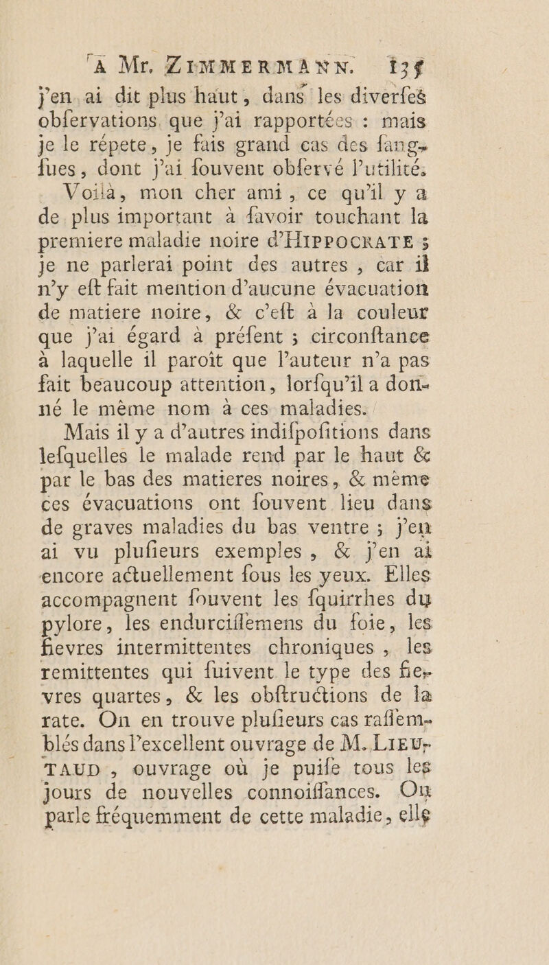 j'en.ai dit plus haut, dans les diverfeé obfervations. que jai rapportées : mais je le répete, Je fais grand cas des fang, fues, dont j'ai fouvent obfervé lPutilité. Voila, mon cher ami, ce qu'il y a de. plus important à favoir touchant la premiere maladie noire d'HIPPOCRATE 3 je ne parlerai point des autres , car ik n’y eft fait mention d'aucune évacuation de matiere noire, &amp; c’eit à la couleur que j'ai égard à préfent ; circonftance a laquelle 1l paroît que l’auteur n’a pas fait beaucoup attention, lorfau’il a don- né le mème nom à ces maladies. Mais il y a d’autres indifpofitions dans lefquelles le malade rend par le haut &amp; par le bas des matieres noires, &amp; mème ces évacuations ont fouvent lieu dans de graves maladies du bas ventre ; j'en ai vu plufieurs exemples, &amp; j'en ai encore actuellement fous les yeux. Elles accompagnent fouvent les {quirrhes du pylore, les endurciflemens du foie, les Sevres intermittentes chroniques , les remittentes qui fuivent le type des fie. vres quartes, &amp; les obftructions de la rate. On en trouve plufieurs cas raflem- blés dans l’excellent ouvrage de M. LiEv- TAUD , ouvrage où je puile tous leg jours de nouvelles connoïffances. On parle fréquemment de cette maladie, elle