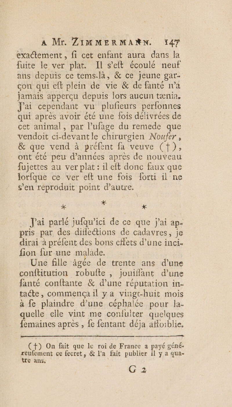 exactement , fi cet enfant aura dans la fuite le ver plat. Il s’eft écoulé neuf ans depuis ce tems-là, &amp; ce jeune gar- con qui eft plein de vie &amp; de fanté n’a jamais apperçu depuis lors aucun tænia, Jai cependant vu plufieurs perfonnes qui après avoir été une fois délivrées de cet animal, par l’ufage du remede que vendoit ci-devantle chirurgien Noufer , &amp; que vend à préfent fa veuve (f), _ ont été peu d’années après de nouveau fujettes au ver plat : il eft donc faux que lorfque ce ver eft une fois forti il ne s’en reproduit point d'autre. * à x … J'ai parlé jufqu’ici de ce que j'ai ap- pris par des diflections de cadavres, je dirai à préfent des bons effets d’une inci. fion fur une malade. Une fille âgée de trente ans d’une conftitution robulte , jouiflant d’une fanté conftante &amp; d’une réputation in- tacte, commença il ya vingt-huit mois à {e plaindre d’une céphalée pour la- quelle elle vint me confulter quelques femaines après , {e fentant déja afoiblie. (+) On fait que le roi de France a payé géné- réufement ce fecret, &amp; l'a fait publier il y a qua- tre ans, G 2