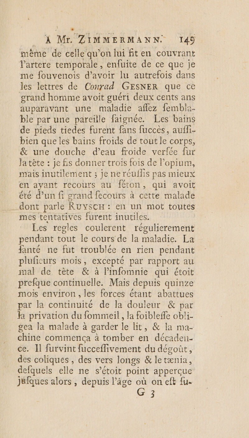 . À Mr. ZIMMERMANN. 149 mème de celle qu’on lui fiten couvrant Vartere temporale, enfuite de ce que je me fouvenois d’avoir lu autrefois dans les lettres de Conrad GESNER que ce grand homme avoit guéri deux cents ans auparavant une maladie aflez fembla- ble par une pareille faignée. Les bains de pieds tiedes furent fans fuccès, auffi- bien que les bains froids de tout le corps, &amp; une douche d’eau froide verfée fur Ja tête : je fis donner trois fois de l’opium, mais inutilement ; je ne réufhis pas mieux en ayant recours au féton, qui avoit été d’un fi grand fecours à cette malade dont parle RUYSCH : en un mot toutes mes tentatives furent inutiles. Les regles coulerent régulicrement pendant tout le cours de la maladie. La fanté ne fut troublée en rien pendant pluficurs mois, excepté par rapport au mal de tète &amp; à linfomnie qui étoit prefque continuelle. Mais depuis quinze mois environ, les forces étant abattues par la continuité de la douleur &amp; par h privation du fommeil, la foibleffe ob!i- gea la malade à garder le lit, &amp; la ma- chine commenca à tomber en décadei- ce. Il furvint fucceflivement du dégoût, des coliques , des vers longs &amp; letænia, defquels elle ne s’étoit point apperçue jufques alors , depuis l’âge où on eft {u.