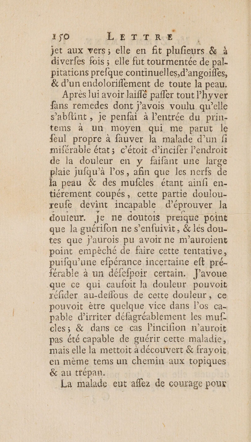 jet aux vers; elle en fit plufieurs &amp; à diverfes fois ; elle fut tourmentée de pal. pitations prefque continuelles,d’angoiffes, &amp; d’un endoloriflement de toute la peau. Après lui avoir laiffé paffer tout l’hyver fans remedes dont j’avois voulu qu’elle s’abftint, je penfai à l’entrée du prin- tems à un moyen qui me parut le feul propre à fauver la malade d’un fi milérable état; c’étoit d’incifer l'endroit de la douleur en y faifant une large plaie jufqu’à l’os, afin que les nerfs de la peau &amp; des mufcles étant ainfi en- tiérement coupés, cette partie doulou- reufe devint incapable d’éprouver la douleur. je ne doutois preique point que la guérifon ne s’enfuivit, &amp; lés dou- tes que J'aurois pu avoir ne m'auroient point empèché de faire cette tentative, puifqu'’une efpérance incertaine eft pré- férable à un défefpoir certain. J'avoue que ce qui caufoit la douleur pouvoit réfider au-deflous de cette douleur, ce pouvoit être quelque vice dans los ca- pable d’irriter défagréablement les muf cles; &amp; dans ce cas lincifion n’auroit pas été capable de guérir cette maladie, mais elle la mettoit à découvert &amp; frayoit, en mème tems un chemin aux topiques &amp; au trépan,. R La malade eut affez de courage pour