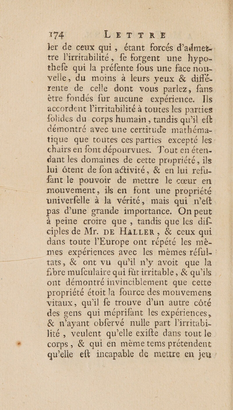 ler de ceux qui, étant forcés d’admet. tre l’irrirabilité, fe forgent une hypo- thefe qui la préfente fous une face nou- velle, du moins à leurs yeux &amp; diffé- rente de celle dont vous parlez, fans ètre fondés fur aucune expérience. Ils accordent lirritabilité à toutes les parties lolides du corps humain, tandis qu’il eft démontré avec une certitude mathéma- tique que toutes ces parties excepté les: chairs en font dépourvues. Tout en éten- dant les domaines de cette propriété, ils lui tent de {on activité, &amp; en lui refu- fant le pouvoir de mettre le cœur en mouvement, ils en font une propriété univerfelle à la vérité, mais qui n’eft pas d’une grande importance. On peut a peine croire que , tandis que les dif ciples de Mr. DE HALLER, &amp; ceux qui dans toute l’Europe ont répété les mè- mes expériences avec les mèmes réful- : tats, &amp; ont vu qu'il n’y avoit que la Sbre mufculaire qui fût irritable, &amp; qu'ils ont démontré invinciblement que cette propriété étoit la fource des mouvemens vitaux, qu'il fe trouve d’un autre côté des gens qui méprilant les expériences, &amp; n’ayant obfervé nulle part lirritabi- lité , veulent qu’elle exifte dans tout le corps, &amp; qui en mème tems prétendent qu’elle eft incapable de mettre en jeu