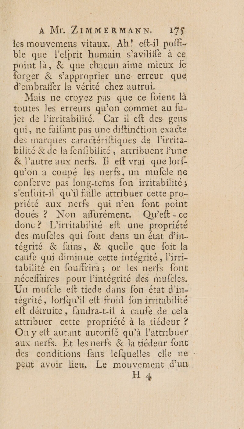 les mouvemens vitaux. Ah! eftil pofli- ble que lefprit humain s’avilifle à ce point là, &amp; que chacun aime mieux fe forger &amp; s'approprier une erreur que d’embrafler la vérité chez autrui. | Mais ne croyez pas que ce foient là toutes les erreurs qu’on commet au fu- jet de lirritabilité. Car il eft des gens qui, ne failant pas une diftinétion exacte des marques caractériitiques de l’irrita- bilité &amp; de la fenfibilité, attribuent lune &amp; l’autre aux nerfs. I} eft vrai que lorf- qu’on a coupé les nerfs, un mufcle ne conferve pas long-teins fon irritabilité; s'enfuit-1l qu'il faille attribuer cette pro- priété aux nerfs qui n’en font point doués ? Non afflurément, Qu’eft - ce donc? L’irritabilité elt une propriété des mufcles qui {ont dans un état d’in- tégrité &amp; fains, &amp; quelle que foit la caufe qui diminue cette intégrité, Pirri- tabilité en fouffrira; or les nerfs font néceflaires pour lintécrité des mufcles. Un mulfcle eft tiede dans fon état d’in- tégrité, lorfqu’il eft froid fon irritabilité eft détruite, faudra-t-il à caufe de cela attribuer cette propriété à la tiédeur ? On y elt autant autorifé qu’à l’attribuer aux nerfs. Et les nerfs &amp; la tiédeur font des conditions fans lefquelles elle ne peut avoir lieu, Le mouvement d’un H 4