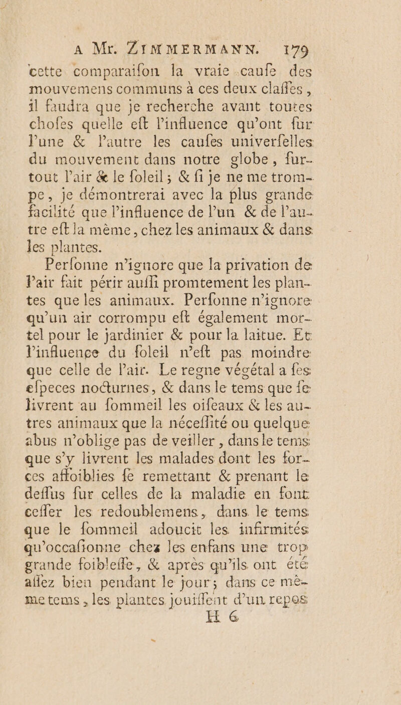 cette comparaïfon la vraie .caufe des mouvemens communs à ces deux clañles, 1l faudra Le je recherche avant toutes chofes quelle eft l'influence qu'ont fur June &amp; Pautre les caufes univerfelles du mouvement dans notre globe, fur- tout l'air &amp; le foleil; &amp; fi je ne me trom- pe, je démontrerai avec la plus grande facilité que Pinfuence de Pun &amp; de Pau tre eft la mème, chez les animaux &amp; dans les plantes. Perfonne n’ionore que la privation de Pair fait périr auf promtement les plan- tes que les animaux. Perfonne n’ignore qu'un air corrompu eft également mor- tel pour le jardinier &amp; pour la laitue. Et l'influence du foleil n’eft pas moindre que celle de Pair. Le regne végétal a fes elpeces noëturnes, &amp; dans le tems que {e livrent au fommeil les oifeaux &amp; les au- tres animaux que la nécellité ou quelque abus n’oblige pas de veiller , dans le tems que s’y livrent les malades dont les for ces affoiblies {e remettant &amp; prenant le deflus fur celles de la maladie en font cefler les redoublemens, dans le tems que le fommeil adoucit les infirmités qu’occafionne chez les enfans une trop grande foiblefle, &amp; après qu’ils ont été allez bien pendant le jour; dans ce mèe- metems, les plantes jouiffent d’un repes FH 6