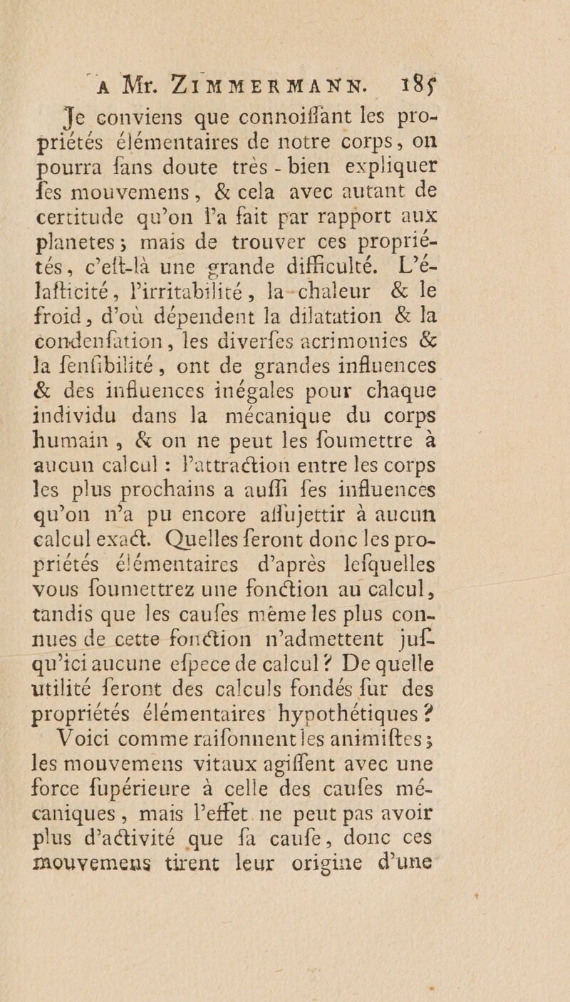 Je conviens que connoiffant les pro- priétés élémentaires de notre corps, on pourra fans doute très - bien expliquer fes mouvemens, &amp; cela avec autant de certitude qu’on Pa fait par rapport aux planetes; mais de trouver ces proprié- tés, c’ett-là une srande difficulté. L’é- hfticité, lirritabilité , la-chaleur &amp; le froid, us dépendent la dilatation &amp; la condenfation, les diverfes acrimonies &amp; la fenfibilité, ont de grandes influences &amp; des influences inégales pour chaque individu dans la mécanique du corps humain, &amp; on ne peut les foumettre à aucun calcul : Pattradion entre les corps les plus prochains a aufli fes influences qu'on n’a pu encore aflujettir à aucun calculexat. Quelles feront donc les pro- priétés élémentaires d’après lefquelles vous foumettrez une fonction au calcul, tandis que les caufes mème les plus con- nues de cette fonction n’admettent juf qu'ici aucune efpece de calcul? De quelle utilité feront des calculs fondés fur des propriétés élémentaires Mare Voici comme raifonnentles animiftes ; les mouvemens ue agifflent avec une force fupérieure à celle des caufes mé- caniques, mais l’effet ne peut pas avoir plus d'activité que fa caufe, donc ces mouvemens tirent leur origine d’une