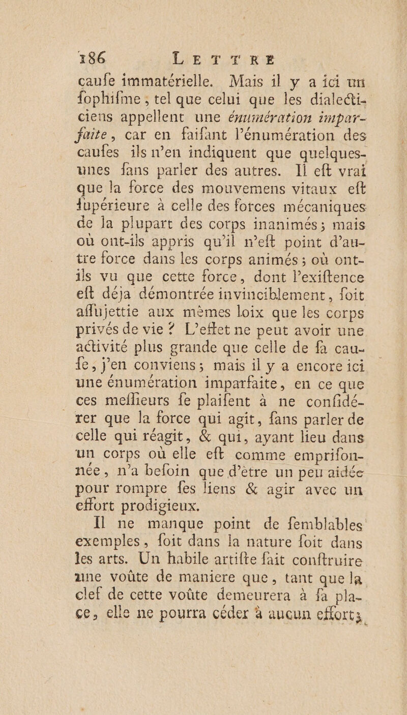 caufe immatérielle. Mais il y a ici un fophifme ; tel que celui que les dialeci- ciens appellent une évumération impar- faite, car en faifant l’énumération des caufes ils n’en indiquent que quelques- vues fans parler des autres. Il eft vrai que la force des mouvemens vitaux eft upérieure à celle des forces mécaniques de Ja plupart des corps inanimés ; mais où ont-ils appris qu'il meft point d’au- tre force dans les corps animés ; où ont- ils vu que cette force, dont l’exiftence eft déja démontrée invinciblement, foit afflujettie aux mèmes loix que les corps privés de vie ? L’eftet ne peut avoir une activité plus grande que celle de fa cau- fe, j'en conviens; mais il y a encore ici une énumération imparfaite, en ce que ces meflieurs fe plaifent à ne confidé- rer que la force qui agit, fans parler de celle qui réagit, &amp; qui, ayant lieu dans un corps où elle eft comme emprifon- née, n’a befoin que d’être un peu aidée pour rompre fes liens &amp; agir avec un effort prodigieux. | Il ne manque point de femblables exemples, foit dans la nature foit dans les arts. Un habile artifte fait conftruire ane voûte de maniere que, tant que la clef de cette voûte demeurera à fa pla- ce, elle ne pourra céder à aucun efforts