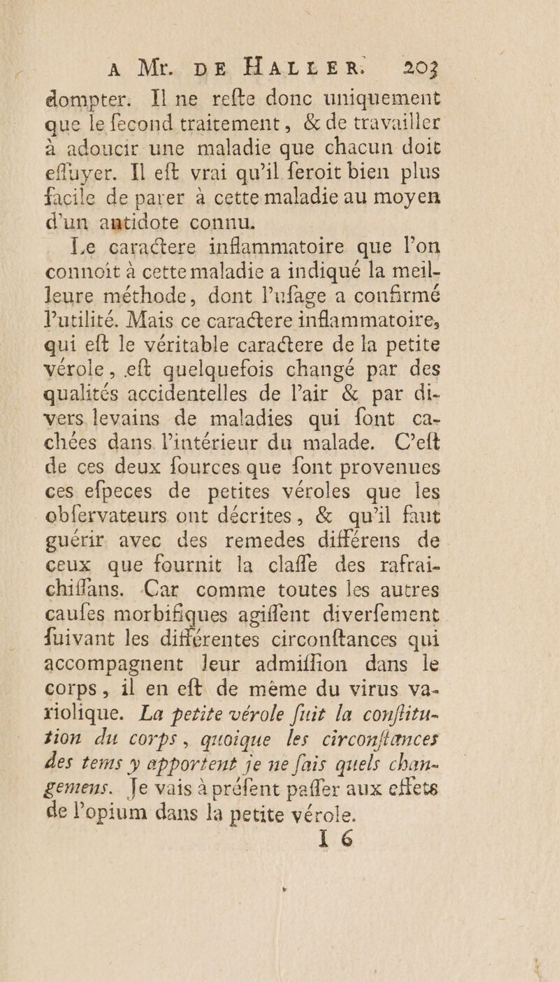 dompter. Il ne refte donc uniquement que le fecond traitement, &amp; de travailler à adoucir une maladie que chacun doit efluyer. Il eft vrai qu’il feroit bien plus facile de parer à cettemaladie au moyen d'un antidote connu. Le caractere inflammatoire que lon connoit à cette maladie a indiqué la meil- leure méthode, dont l’ufage a confirmé Vutilité. Mais ce caractere inflammatoire, qui eft le véritable caractere de la petite vérole, eft quelquefois changé par des qualités accidentelles de l’air &amp; par di- vers. levains de maladies qui font ca- chées dans l’intérieur du malade. Cet de ces deux fources que font provenues ces efpeces de petites véroles que les obfervateurs ont décrites, &amp; qu’il faut guérir. avec des remedes différens de ceux que fournit la clafle des rafrai- chiffans. Car comme toutes les autres caufes morbifiques agiflent diverfement fuivant les différentes circonftances qui accompagnent Jeur admiflion dans le corps, il en eft de même du virus va- riolique. La petite vérole fuit la conflitu- tion du corps, quoique les circon/tances des tems y epportent je ne fais quels chan- gemens. Je vais à préfent pafler aux effets de l’opium dans la petite vérole. [6